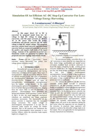 G. Laxminarayana, G.Bhargavi / International Journal of Engineering Research and
Applications (IJERA) ISSN: 2248-9622 www.ijera.com
Vol. 3, Issue 4, Jul-Aug 2013, pp.1281-1286
1281 | P a g e
Simulation Of An Efficient AC–DC Step-Up Converter For Low-
Voltage Energy Harvesting
G. Laxminarayana1
, G.Bhargavi2
Assistant Professor, Dept.of EEE, Aurora’s Engineering College, Bhongir, India1
M.Tech Scholar, Dept.of EEE, Aurora’s Engineering College, Bhongir, India2
Abstract
In this paper direct AC to DC is
converted by proposed model from low AC
voltage to high DC voltage in single stage
conversion. And this paper presents an efficient
AC to DC power that avoids the bridge
rectification and directly converts low AC input
voltage to high DC output voltage. This proposed
converter consists boost converter and buck-boost
converter both are connected in parallel to process
the positive and negative half cycles of the input
voltage. Analysis of the converter is carried out.
Simulation results are presented to validate the
proposed converter topology and control scheme.
Index Terms—AC–DC conversion, boost
converter, energy harvesting, low power, low
voltage, power converter control.
I. INTRODUCTION
Normally self powered devices harvest the
ambient energies by microgenerators and having
without any continuous power supply. Many types of
misrogenerators used for harvesting different forms
of ambient energies [1]-[8]. The types of generators
are electromagnetic, electrostatic and piezoelectric
[5]-[10],[12]-[16]. Compare with all types of
microgenerators electromagnetic microgenerators
have the highest energy density. In this study
electromagnetic generator is considered. The power
level of inertial microgenerators is very low ranging
from few micro watts to tens of milliwatts. In
practical , electromagnetic micro generators are
spring-mass-damper based resonance system shown
in fig(1). In this, the small amplitude mechanical
vibrations are amplifeied into larger amplitude
translation movements. The functionality of the
power converter is important than the maximum
energy conversion. The output voltage of
electromagnetic microgenerator is ac type but all
electronic loads require dc voltage for further
operation. Due to the practical size limitations the
outputs of electromagnetic micro generator is very
low(few 100mv), where the electronic loads require
higher dc voltage(3.3v)
Fig 1. Schematic diagram of a resonance inertial
microgenerator
In conventional power converters the ac –to
–dc conversion is taken place by two stages that are
first, diode bridge rectification and second power
converters (standard buck or boost converter) to
boost the ouput voltage(fig.2.). the existing power
converter model have the major disadvantages that
are first, the diode bridge rectification is not feasible
for very low voltage electromagnetic
microgenerators. Second, if diode bridge rectification
is feasible, the forward voltage drops in the diode
will cause a large amount of losses and make the
power converter is inefficient.
To achieve the problems of the previous
converter model direct ac-to-dc is proposed
[10],[13],[15]. In this proposed converter model,
bridge rectification is avoided and the microgenerator
power is processed by single stage boost type power
converter (fig3). In this tcleype power converter the
output dc split into two series connected capacitors
and each capacitor charged for only one half cycle
the microgenerator output voltage. The time periods
of the resonance-based microgenerators output
voltages are normally milliseconds, very large
voltage drops will occur in the capacitors during the
half cycles when the capacitors are not charged by
the converter. In practical, large capacitors will
required to achieve the allowable voltage ripple at dc
bus output. This is not applicable for microgenerators
because of practical size limitations.
 