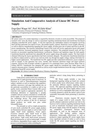Engr.Qazi Waqar Ali et al Int. Journal of Engineering Research and Applications
ISSN : 2248-9622, Vol. 3, Issue 6, Nov-Dec 2013, pp.1251-1256

RESEARCH ARTICLE

www.ijera.com

OPEN ACCESS

Simulation And Comparative Analysis of Linear DC Power
Supply
Engr.Qazi Waqar Ali1, Prof. M.Zahir Khan2
1.
2

Sarhad University of Science & IT Peshawar. Pakistan
.University of Engineering & Technology Peshawar, Pakistan

ABSTRACT
DC power source of a certain importance is required by electronic circuitry to work successfully. This proposed
research work views the design as well as assessment regarding transformer-based and transformer less-based
changing controlled DC power supply. It will also represent any marketplace analysis investigation involving
them and their particular own aspects of uses. The product quality, expense, dimension, excess weight, efficiency
as well as effective manufacturing regarding DC power supply, all these pose lots of matter and focus in the DC
power manufacturing. The structure methodology found in this work will involve application layout with regard
to aspect selection, increased equipment layout, computer simulation. This proposed research work will also
presents an assessment regarding transformation, rectification, filtration and regulation stages for both equally
transformer-based & transformer-less adjustable DC power supply along with graphic outputs. The final results
obtained following the layout specification had been extremely adequate. The particular transformer-based has
an effective output current as well as very well out of the way through the supply voltage, making it far better for
higher current applications. The transformer less DC supply provides scaled-down dimension, excess weight as
well as cheaper. It also generates less noise, warmth; inter harmonic distortion ranges and larger transient
response. However lack of proper solitude as opposed to its counterpart hence cause decrease Mean Time to
Failure (MTTF). Transformer less changing DC power supply should be considered any viable choice with
regard to decrease power. Expense, dimension as well as excess weight limitations lessen the usage of traditional
transformer-based DC power supply.
Keywords: DC (Direct Current), Rectification, Filtration, Regulation.

I. INTRODUCTION
Today power system needs more reliability &
precision due to rapid growing need of electricity. In
Electrical as well as Telecommunication Anatomist
subject, methods as well as machines like amplifiers,
satellites, microwave web page link methods rely on
the particular accessibility to a stable as well as top
quality nicely controlled Direct Current (DC) power
materials with regards to appropriate operations. No
technology laboratory or engineering is actually
complete with not a nicely controlled (or variable) DC
power supply. It is the 1st crucial element necessary in
any technology device. The actual construction,
layout as well as analysis of this bit of electronic
digital products are useful now plus within
foreseeable future.
The principle as well as simple prerequisites
of your nicely controlled DC power supply product
are Remoteness between supply as well as load, Small
ripple, Small result impedance, Power aspect,
Excessive transient reply, Small levels of input
harmonic distortion, Reduced power losses, Very
good polices, Tight result short-circuits protection,
Practical dimensions as well as bodyweight. A simple
yet effective, dependable Power supply can remain to
possess a crucial function within rewarding the
www.ijera.com

particular nation’s rising being thirsty pertaining to
energy.
DC Power supply includes a very long
background regarding setting up brand new systems
of which usually boost effectiveness within reply to
the particular different requires regarding modern
society. This approach regarding creativity becomes
necessary right now. DC power supply which is each
productive as well as dependable than today’s system
is actually planned to satisfy the nation’s goal of your
sustainable foreseeable future pertaining to electronic
devices.
Electronics circuitry requires DC power
supply of a unique worth to work correctly. This
specific planned exploration perform can look at the
layout as well as analysis regarding transformer-based
as well as transformer less-based varied controlled
DC power supply along with the purpose of showing
any comparative examination between these
individuals; as well as the respected areas of
applications. The product quality, expense,
dimensions, bodyweight, effectiveness as well as
productive output regarding DC power supply hence
cause significant amounts of matter as well as focus
inside the DC power output regarding any kind of
computer.
1251 | P a g e

 
