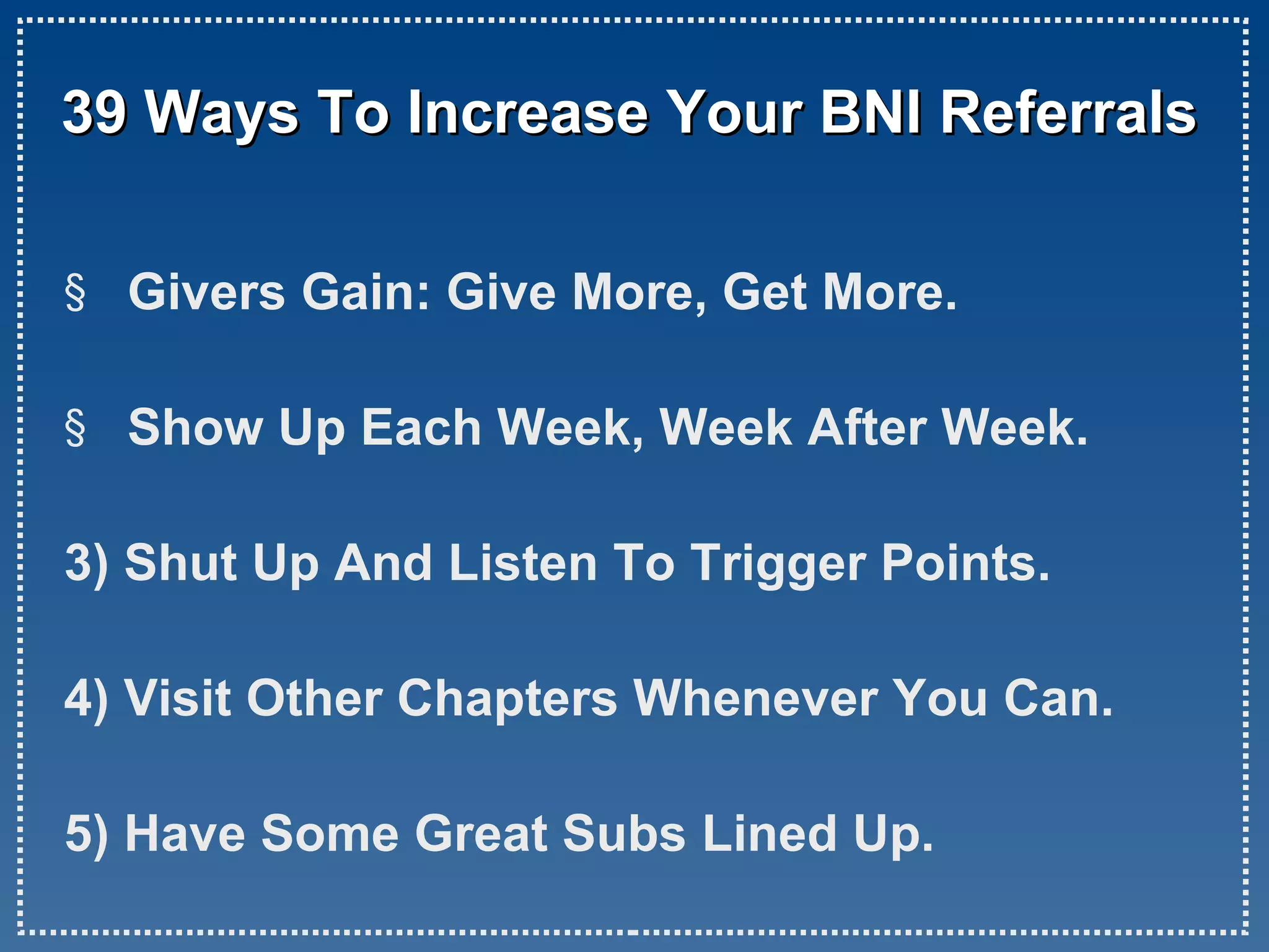 39 Ways To Increase Your BNI Referrals Givers Gain: Give More, Get More. Show Up Each Week, Week After Week. 3) Shut Up And Listen To Trigger Points. 4) Visit Other Chapters Whenever You Can. 5) Have Some Great Subs Lined Up.