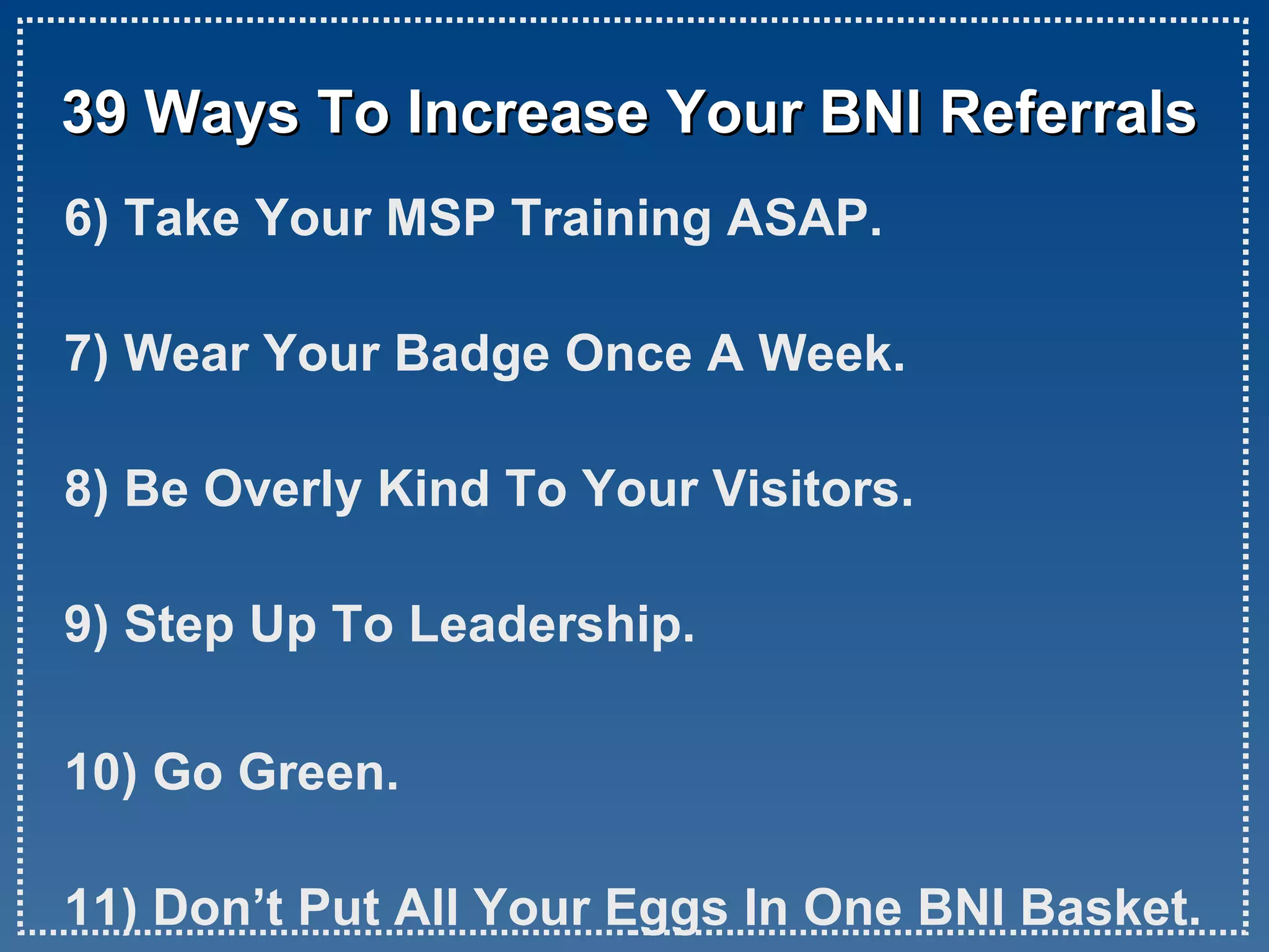 39 Ways To Increase Your BNI Referrals 6) Take Your MSP Training ASAP. 7) Wear Your Badge Once A Week. 8) Be Overly Kind To Your Visitors. 9) Step Up To Leadership. 10) Go Green. 11) Don’t Put All Your Eggs In One BNI Basket.