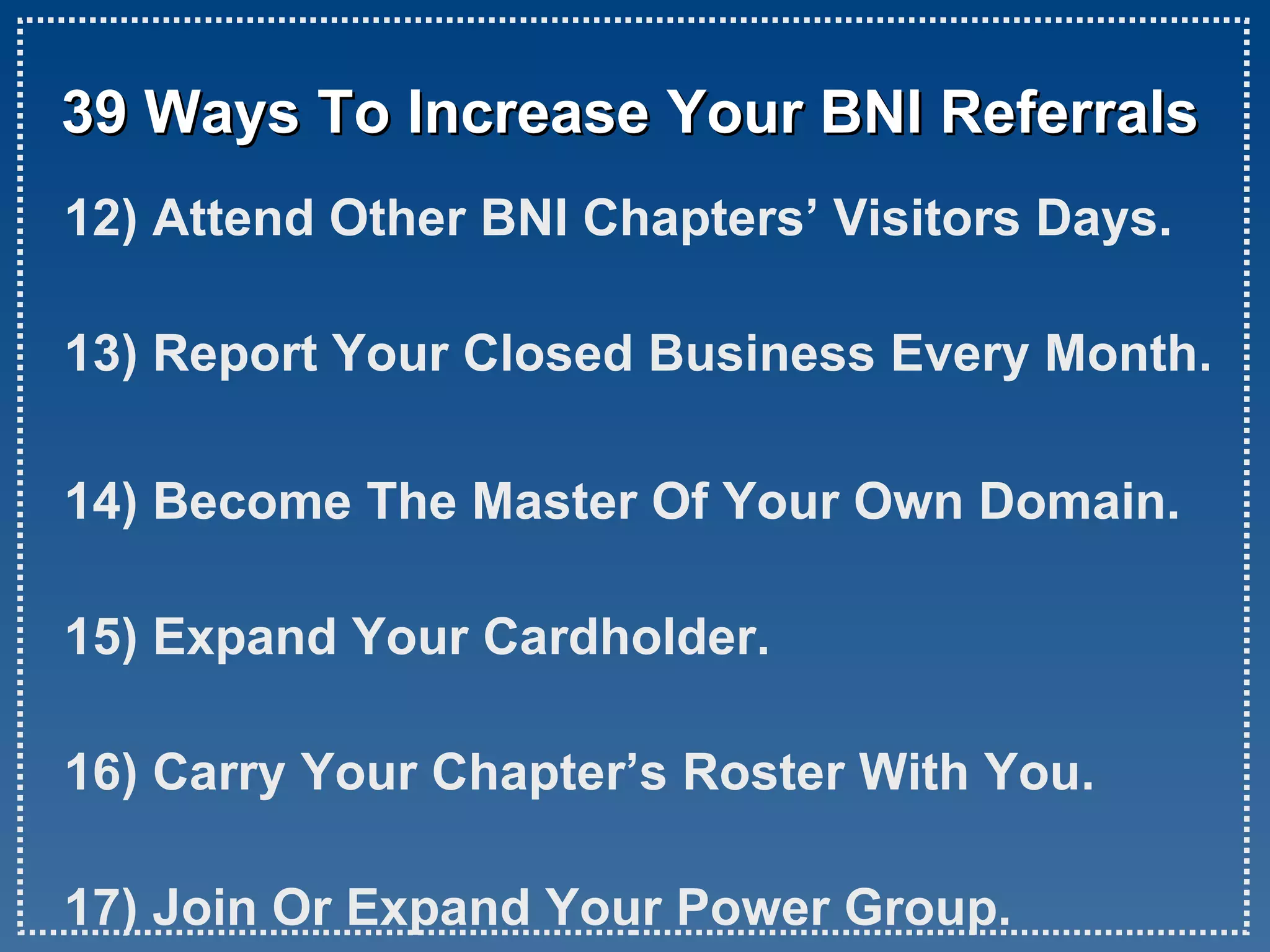 39 Ways To Increase Your BNI Referrals 12) Attend Other BNI Chapters’ Visitors Days. 13) Report Your Closed Business Every Month. 14) Become The Master Of Your Own Domain. 15) Expand Your Cardholder. 16) Carry Your Chapter’s Roster With You. 17) Join Or Expand Your Power Group.