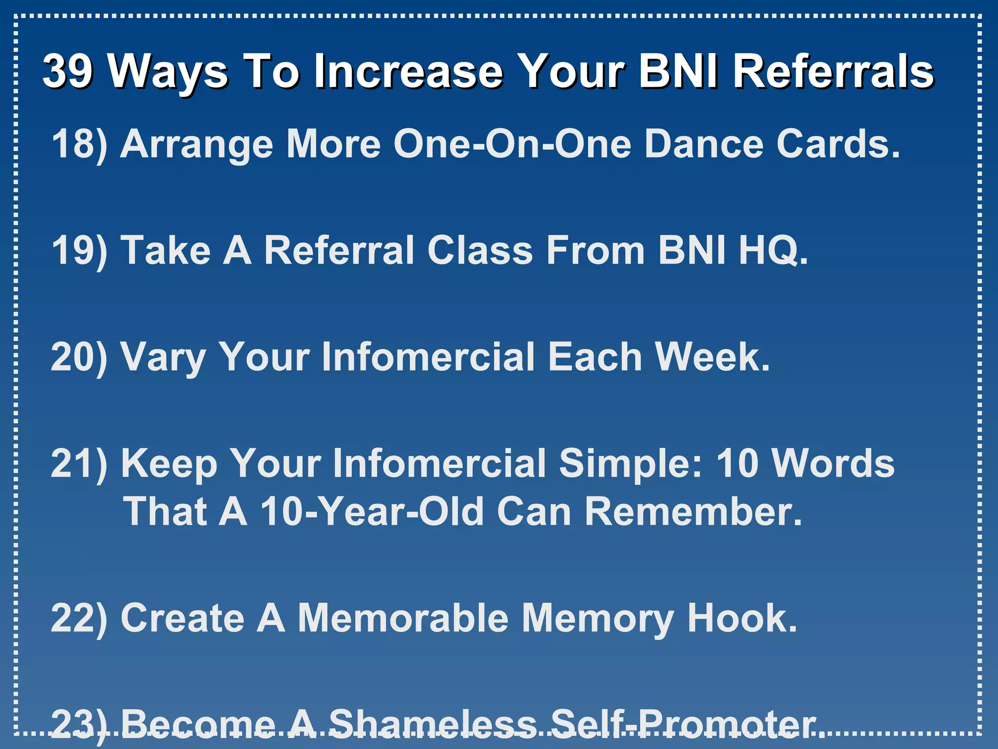 39 Ways To Increase Your BNI Referrals 18) Arrange More One-On-One Dance Cards. 19) Take A Referral Class From BNI HQ. 20) Vary Your Infomercial Each Week. 21) Keep Your Infomercial Simple: 10 Words That A 10-Year-Old Can Remember. 22) Create A Memorable Memory Hook. 23) Become A Shameless Self-Promoter.