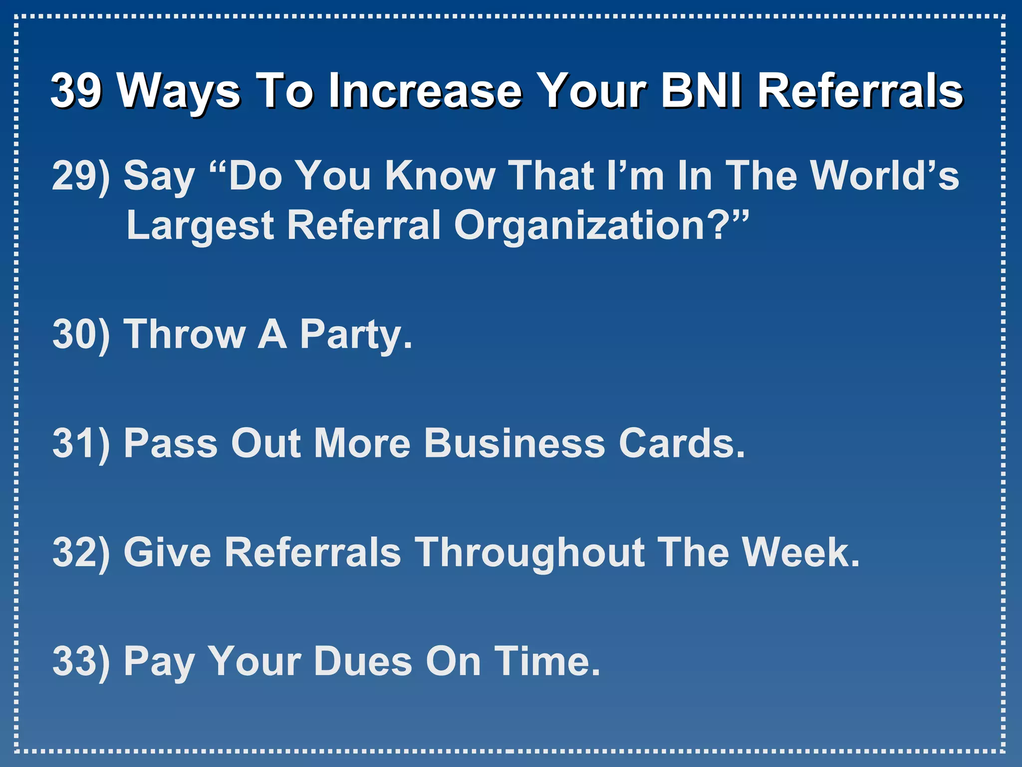 39 Ways To Increase Your BNI Referrals 29) Say “Do You Know That I’m In The World’s Largest Referral Organization?” 30) Throw A Party. 31) Pass Out More Business Cards. 32) Give Referrals Throughout The Week. 33) Pay Your Dues On Time.