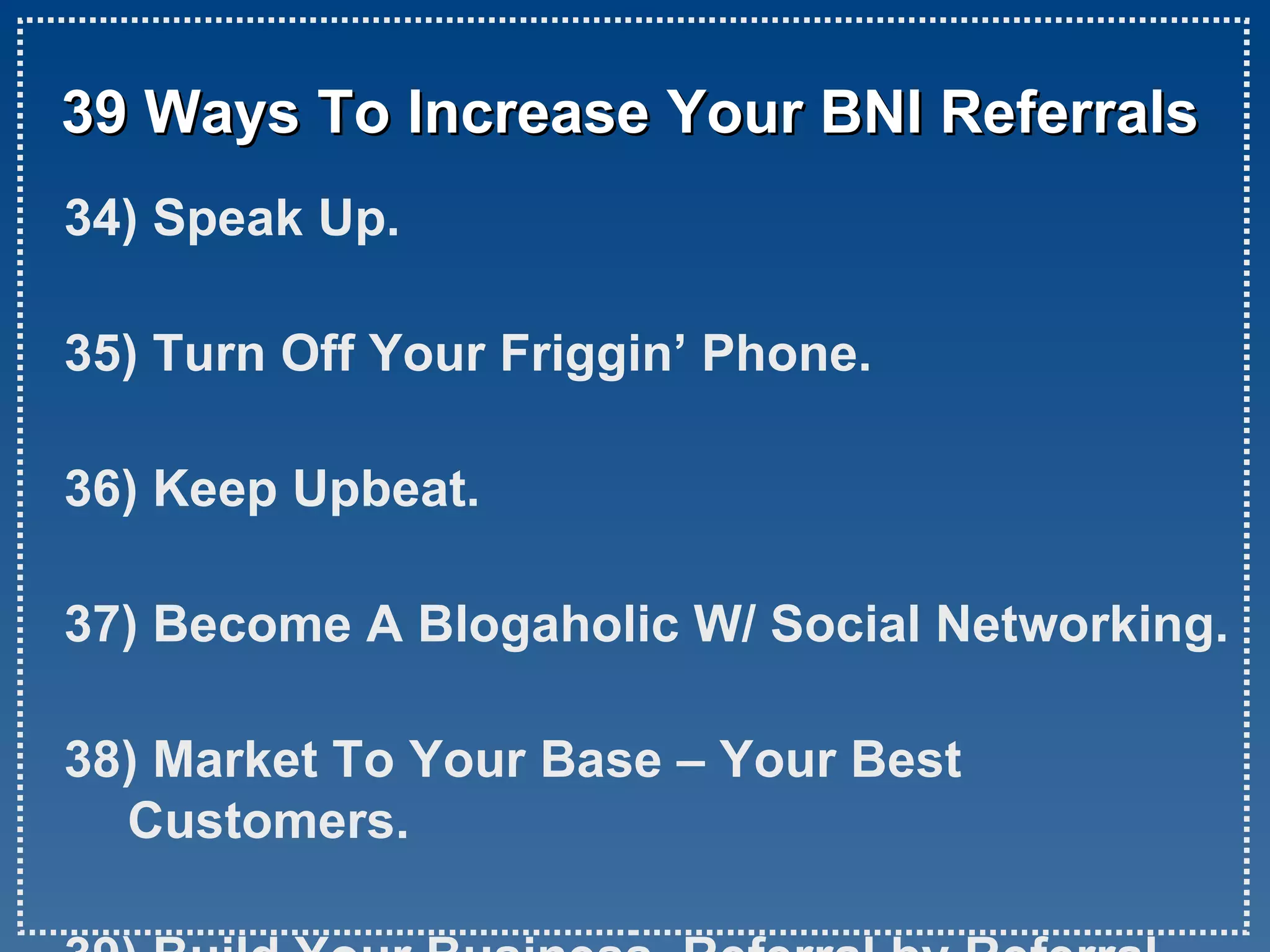 39 Ways To Increase Your BNI Referrals 34) Speak Up. 35) Turn Off Your Friggin’ Phone. 36) Keep Upbeat. 37) Become A Blogaholic W/ Social Networking. 38) Market To Your Base – Your Best Customers. 39) Build Your Business, Referral by Referral.