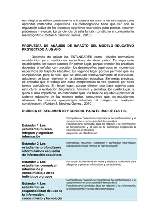 estratégico se refiere precisamente a la puesta en marcha de estrategias para
aprender contenidos específicos. La metacognición tiene que ver con la
regulación activa de los procesos cognitivos esenciales para planear, resolver
problemas y evaluar. La conciencia de esta función constituye el conocimiento
metacognitivo.(Roldán & Sánchez Gómez , 2010)
PROPUESTA DE ANÁLISIS DE IMPACTO DEL MODELO EDUCATIVO
PROYECTADO A UN AÑO
Debemos de aplicar los ESTANDARES como niveles normativos
establecidos para mediciones específicas de desempeño. Es importante
establecerlos por cuatro razones En primer lugar, porque orientan las prácticas
docentes al señalar con precisión los desempeños esperados en momentos
específicos del trayecto educativo. En segundo lugar, porque permiten que las
competencias para la vida, que se articulan transversalmente al currículum,
adquieran un lugar relevante en la planeación educativa. Sin metas precisas,
es probable que el trabajo con estas competencias se vea opacado por otras
tareas curriculares. En tercer lugar, porque ofrecen una base objetiva para
estructurar la evaluación diagnóstica, formativa y sumativa. En cuarto lugar, y
quizá el más importante, los estándares fijan una base de equidad al proveer al
sistema educativo de las mismas metas, procurando que los estudiantes
alcancen los mismos aprendizajes mínimos, al margen de cualquier
consideración. (Roldán & Sánchez Gómez , 2010)
RUBRICA DE SEGUIMIENTO Y CONTROL PARA EL USO DE LAS TIC.
Estándar 1. Los
estudiantes buscan,
integran y organizan
información
Competencia. Valoran la importancia de la información y el
conocimiento en una sociedad democrática.
Practican una conducta ética en relación a la información,
al conocimiento y al uso de la tecnología Organizan la
información en diversos
esquemas de clasificación.
Estándar 2. Los
estudiantes profundizan y
reformulan los esquemas
de información adquiridos
Interpretan, resumen, comparan y contrastan información
utilizando diversas formas de representación
Estándar 3. Los
estudiantes comunican
información y
conocimiento a otros
individuos o grupos
Participan activamente en redes y espacios colectivos para
allegarse y generar información y conocimiento
Estándar 4. Los
estudiantes se
responsabilizan del uso de
la información
conocimiento y tecnología
Competencia. Valoran la importancia de la información y el
conocimiento en una sociedad democrática
Practican una conducta ética en relación a la información,
al conocimiento y al uso de la tecnología.
 