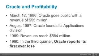 Oracle and Profitability
• March 12, 1986: Oracle goes public with a
revenue of $55 million.
• August 1987: Oracle founds its Applications
division
• 1989: Revenues reach $584 million.
• 1990: In the third quarter, Oracle reports its
first ever loss
12
 