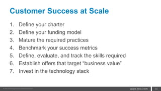 Customer Success at Scale
1. Define your charter
2. Define your funding model
3. Mature the required practices
4. Benchmark your success metrics
5. Define, evaluate, and track the skills required
6. Establish offers that target “business value”
7. Invest in the technology stack
64
 