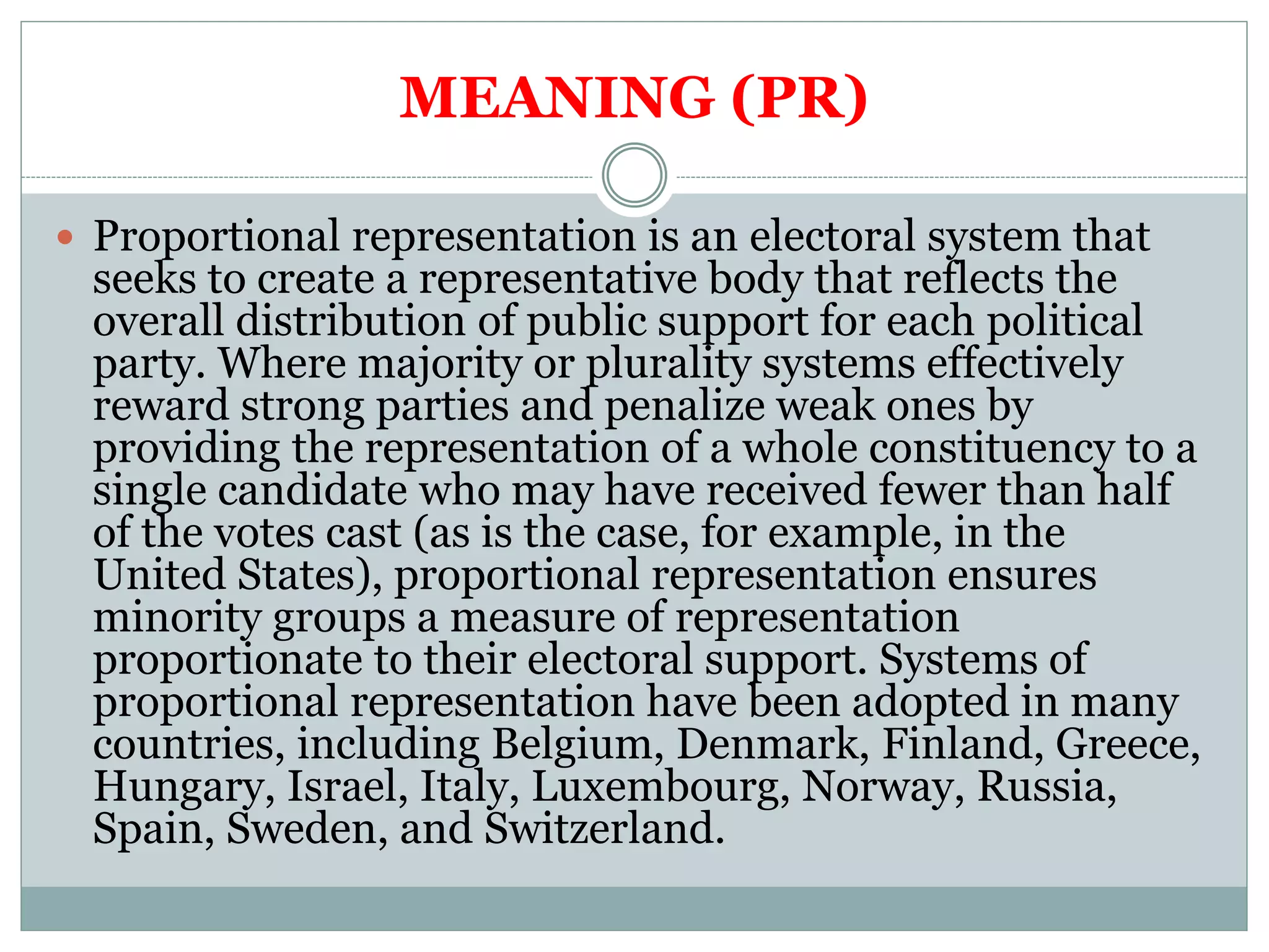 MEANING (PR)
 Proportional representation is an electoral system that
seeks to create a representative body that reflects the
overall distribution of public support for each political
party. Where majority or plurality systems effectively
reward strong parties and penalize weak ones by
providing the representation of a whole constituency to a
single candidate who may have received fewer than half
of the votes cast (as is the case, for example, in the
United States), proportional representation ensures
minority groups a measure of representation
proportionate to their electoral support. Systems of
proportional representation have been adopted in many
countries, including Belgium, Denmark, Finland, Greece,
Hungary, Israel, Italy, Luxembourg, Norway, Russia,
Spain, Sweden, and Switzerland.
 
