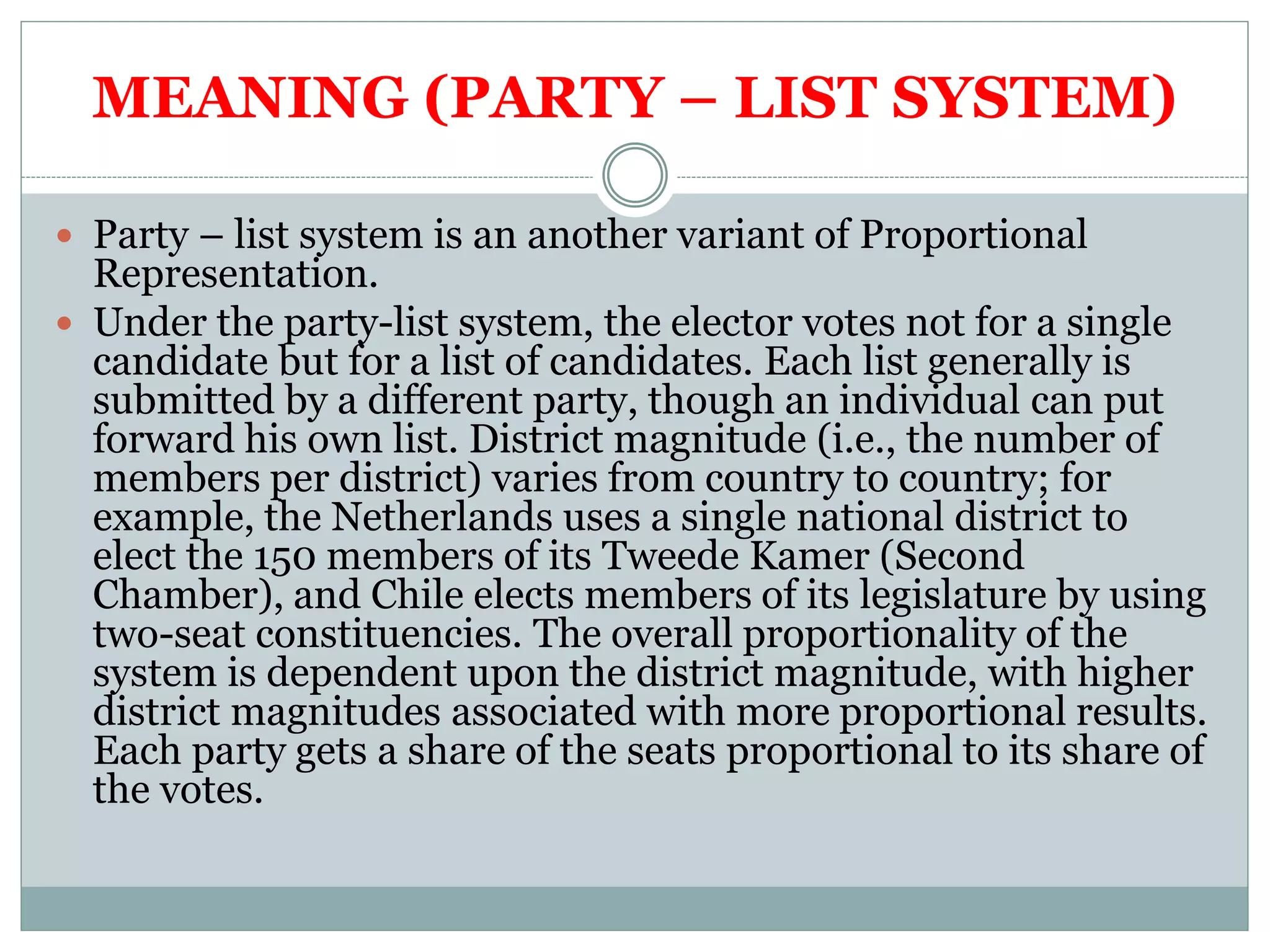 MEANING (PARTY – LIST SYSTEM)
 Party – list system is an another variant of Proportional
Representation.
 Under the party-list system, the elector votes not for a single
candidate but for a list of candidates. Each list generally is
submitted by a different party, though an individual can put
forward his own list. District magnitude (i.e., the number of
members per district) varies from country to country; for
example, the Netherlands uses a single national district to
elect the 150 members of its Tweede Kamer (Second
Chamber), and Chile elects members of its legislature by using
two-seat constituencies. The overall proportionality of the
system is dependent upon the district magnitude, with higher
district magnitudes associated with more proportional results.
Each party gets a share of the seats proportional to its share of
the votes.
 
