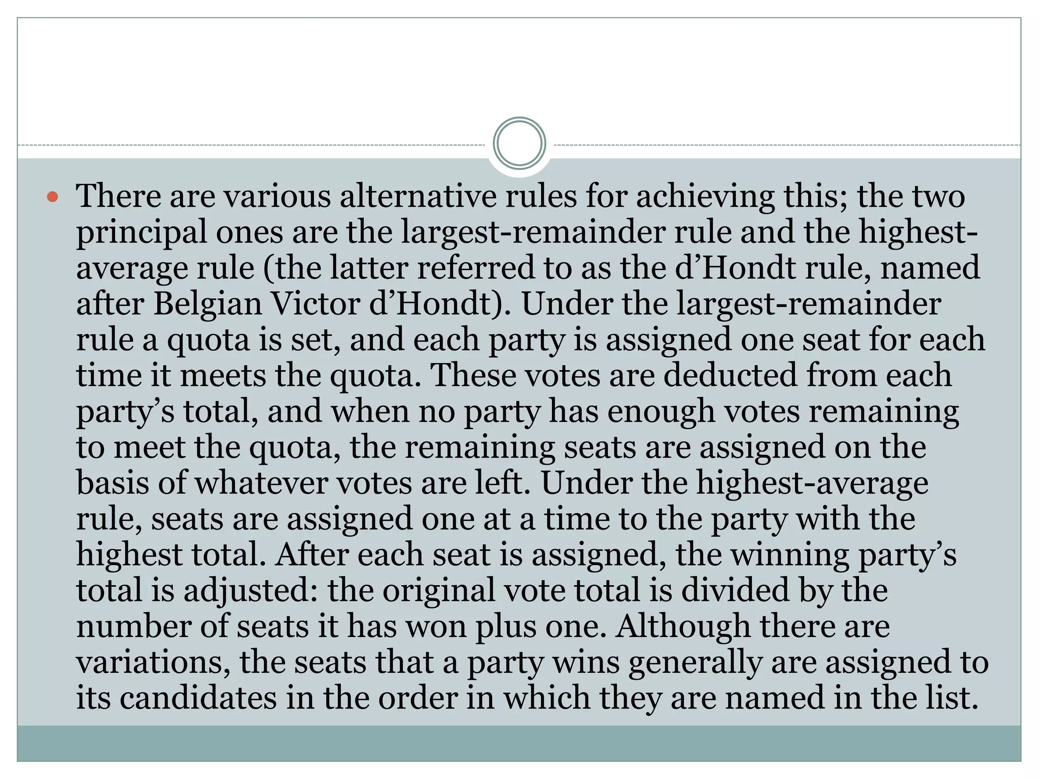  There are various alternative rules for achieving this; the two
principal ones are the largest-remainder rule and the highest-
average rule (the latter referred to as the d’Hondt rule, named
after Belgian Victor d’Hondt). Under the largest-remainder
rule a quota is set, and each party is assigned one seat for each
time it meets the quota. These votes are deducted from each
party’s total, and when no party has enough votes remaining
to meet the quota, the remaining seats are assigned on the
basis of whatever votes are left. Under the highest-average
rule, seats are assigned one at a time to the party with the
highest total. After each seat is assigned, the winning party’s
total is adjusted: the original vote total is divided by the
number of seats it has won plus one. Although there are
variations, the seats that a party wins generally are assigned to
its candidates in the order in which they are named in the list.
 