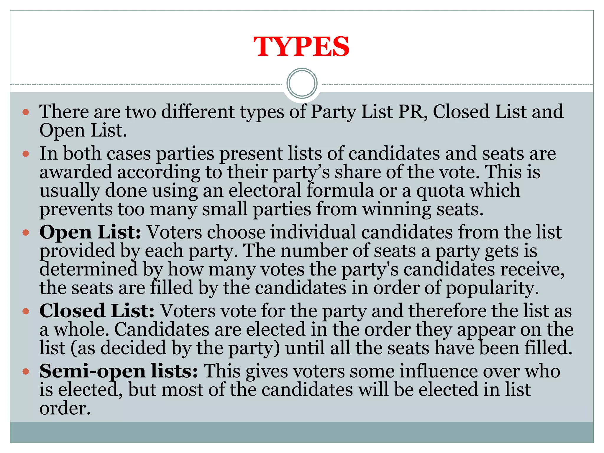 TYPES
 There are two different types of Party List PR, Closed List and
Open List.
 In both cases parties present lists of candidates and seats are
awarded according to their party’s share of the vote. This is
usually done using an electoral formula or a quota which
prevents too many small parties from winning seats.
 Open List: Voters choose individual candidates from the list
provided by each party. The number of seats a party gets is
determined by how many votes the party's candidates receive,
the seats are filled by the candidates in order of popularity.
 Closed List: Voters vote for the party and therefore the list as
a whole. Candidates are elected in the order they appear on the
list (as decided by the party) until all the seats have been filled.
 Semi-open lists: This gives voters some influence over who
is elected, but most of the candidates will be elected in list
order.
 