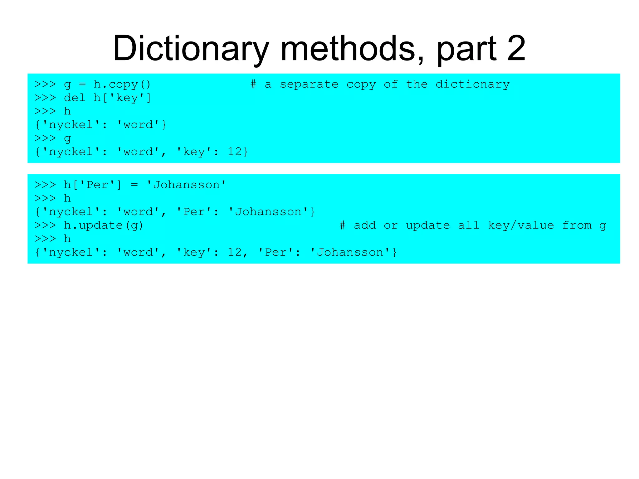 Dictionary methods, part 2
>>> h['Per'] = 'Johansson'
>>> h
{'nyckel': 'word', 'Per': 'Johansson'}
>>> h.update(g) # add or update all key/value from g
>>> h
{'nyckel': 'word', 'key': 12, 'Per': 'Johansson'}
>>> g = h.copy() # a separate copy of the dictionary
>>> del h['key']
>>> h
{'nyckel': 'word'}
>>> g
{'nyckel': 'word', 'key': 12}
 