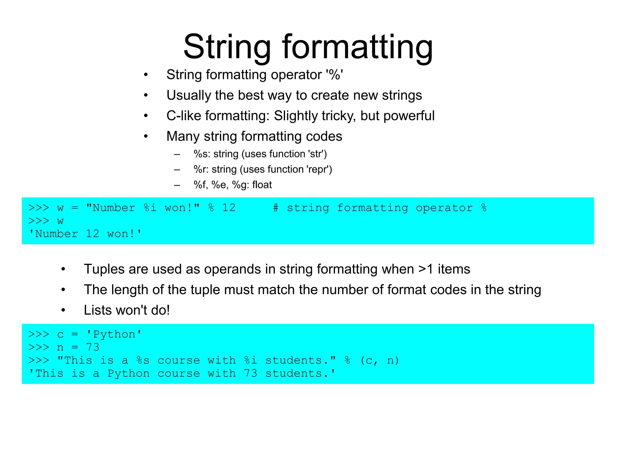 String formatting
• Tuples are used as operands in string formatting when >1 items
• The length of the tuple must match the number of format codes in the string
• Lists won't do!
>>> c = 'Python'
>>> n = 73
>>> "This is a %s course with %i students." % (c, n)
'This is a Python course with 73 students.'
>>> w = "Number %i won!" % 12 # string formatting operator %
>>> w
'Number 12 won!'
• String formatting operator '%'
• Usually the best way to create new strings
• C-like formatting: Slightly tricky, but powerful
• Many string formatting codes
– %s: string (uses function 'str')
– %r: string (uses function 'repr')
– %f, %e, %g: float
 