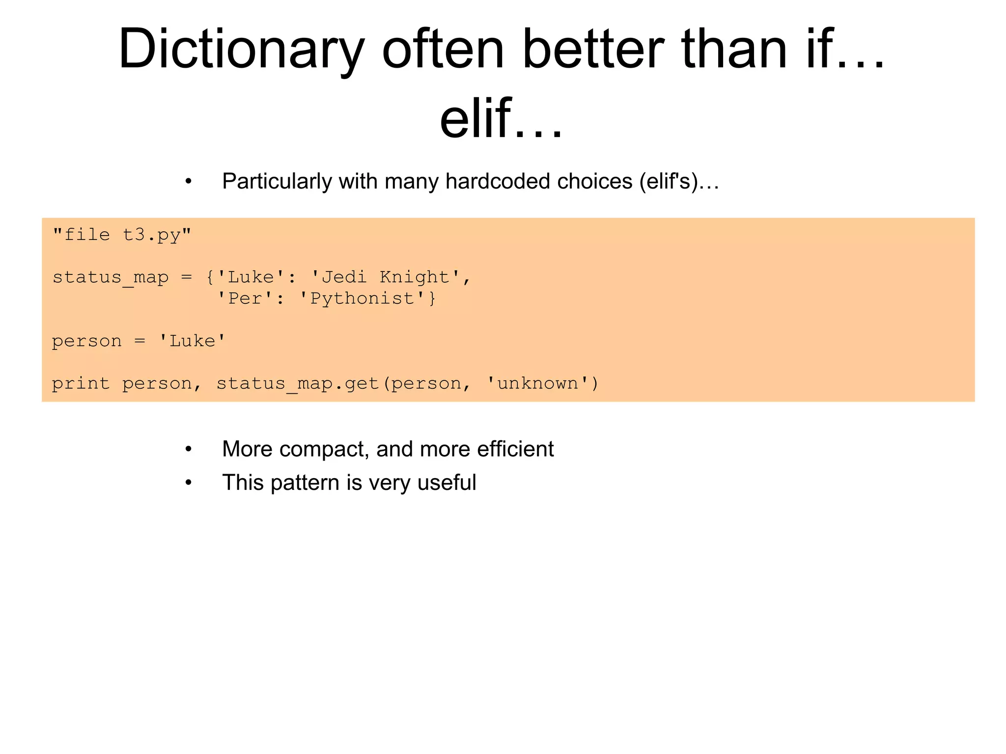 Dictionary often better than if…
elif…
• Particularly with many hardcoded choices (elif's)…
• More compact, and more efficient
• This pattern is very useful
"file t3.py"
status_map = {'Luke': 'Jedi Knight',
'Per': 'Pythonist'}
person = 'Luke'
print person, status_map.get(person, 'unknown')
 