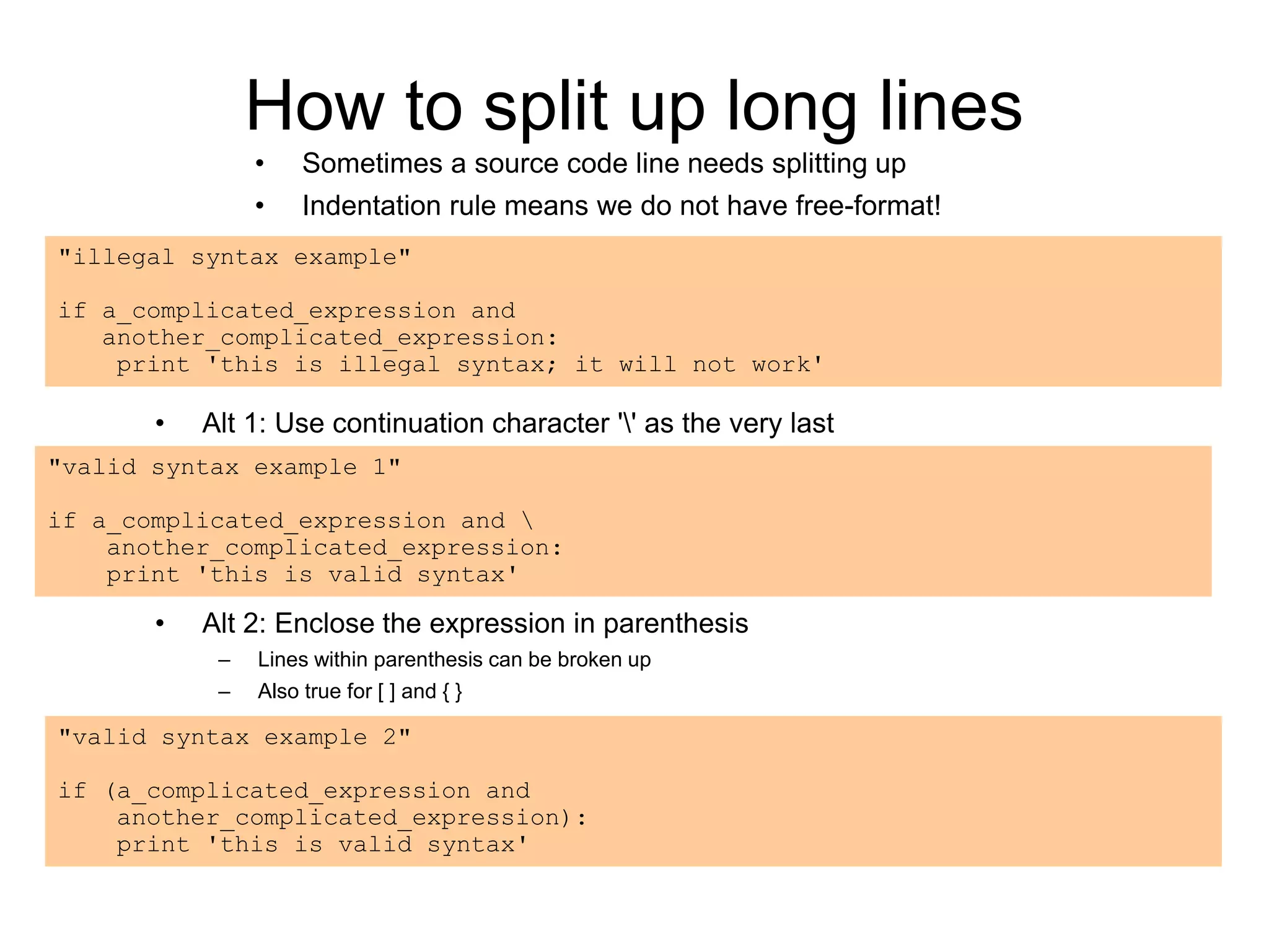 How to split up long lines
• Sometimes a source code line needs splitting up
• Indentation rule means we do not have free-format!
"illegal syntax example"
if a_complicated_expression and
another_complicated_expression:
print 'this is illegal syntax; it will not work'
• Alt 1: Use continuation character '' as the very last
"valid syntax example 1"
if a_complicated_expression and 
another_complicated_expression:
print 'this is valid syntax'
"valid syntax example 2"
if (a_complicated_expression and
another_complicated_expression):
print 'this is valid syntax'
• Alt 2: Enclose the expression in parenthesis
– Lines within parenthesis can be broken up
– Also true for [ ] and { }
 