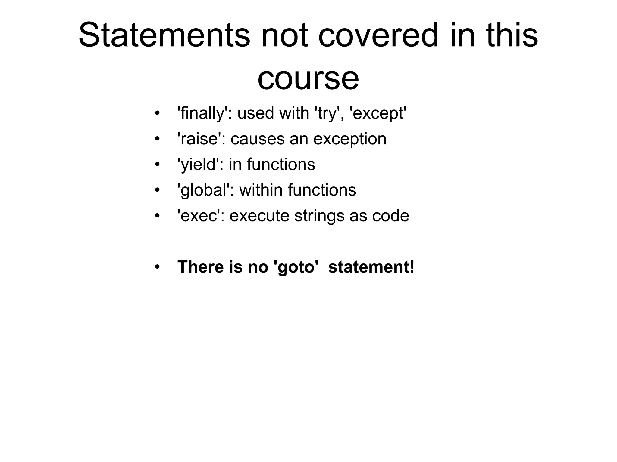 Statements not covered in this
course
• 'finally': used with 'try', 'except'
• 'raise': causes an exception
• 'yield': in functions
• 'global': within functions
• 'exec': execute strings as code
• There is no 'goto' statement!
 
