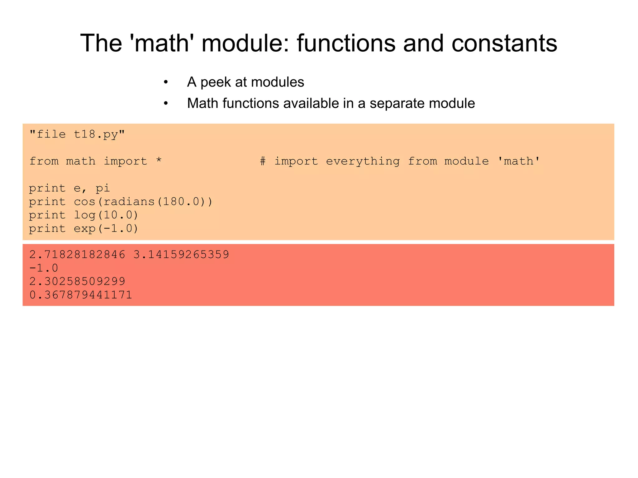The 'math' module: functions and constants
• A peek at modules
• Math functions available in a separate module
"file t18.py"
from math import * # import everything from module 'math'
print e, pi
print cos(radians(180.0))
print log(10.0)
print exp(-1.0)
2.71828182846 3.14159265359
-1.0
2.30258509299
0.367879441171
 