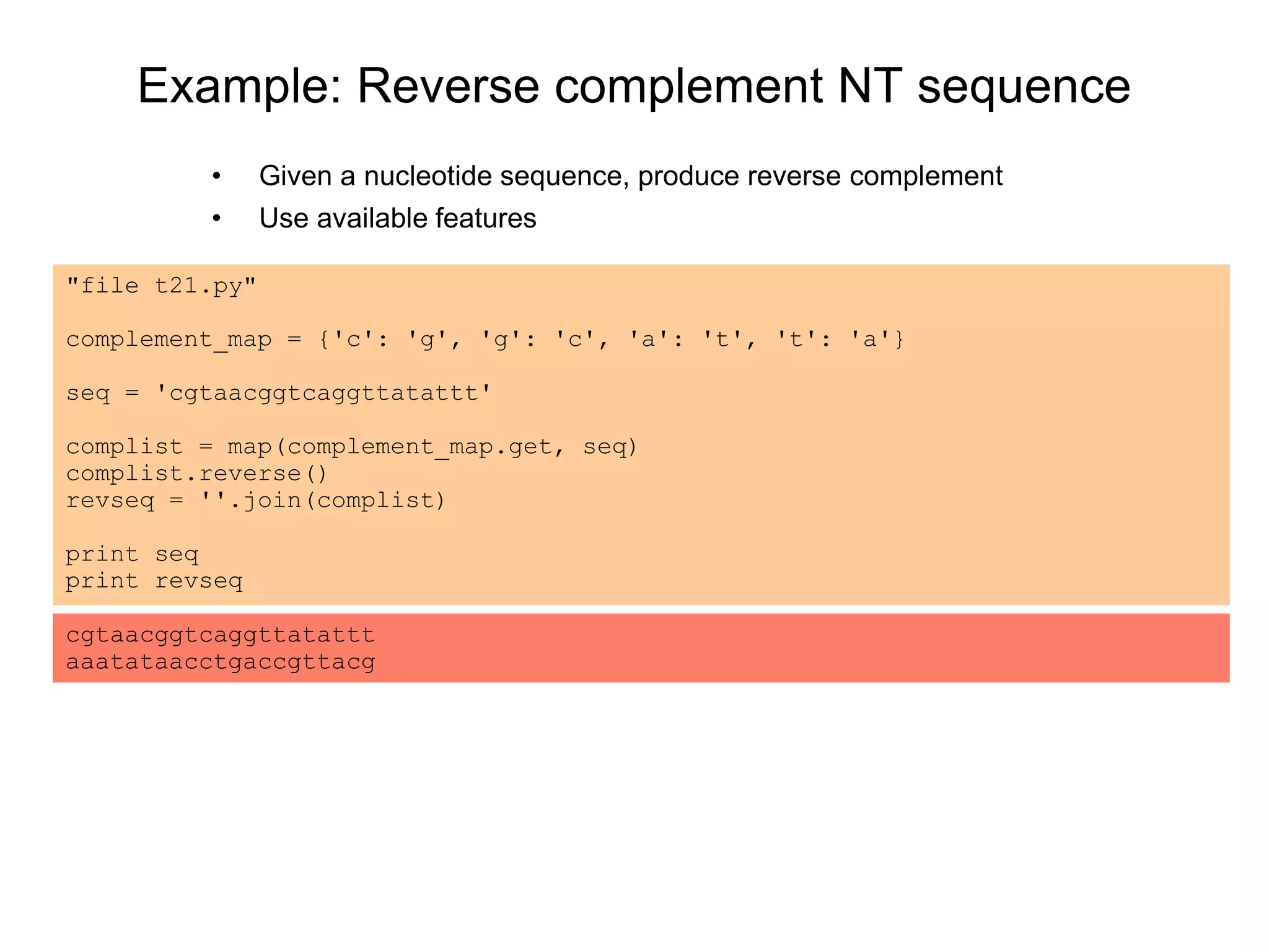 Example: Reverse complement NT sequence
• Given a nucleotide sequence, produce reverse complement
• Use available features
"file t21.py"
complement_map = {'c': 'g', 'g': 'c', 'a': 't', 't': 'a'}
seq = 'cgtaacggtcaggttatattt'
complist = map(complement_map.get, seq)
complist.reverse()
revseq = ''.join(complist)
print seq
print revseq
cgtaacggtcaggttatattt
aaatataacctgaccgttacg
 
