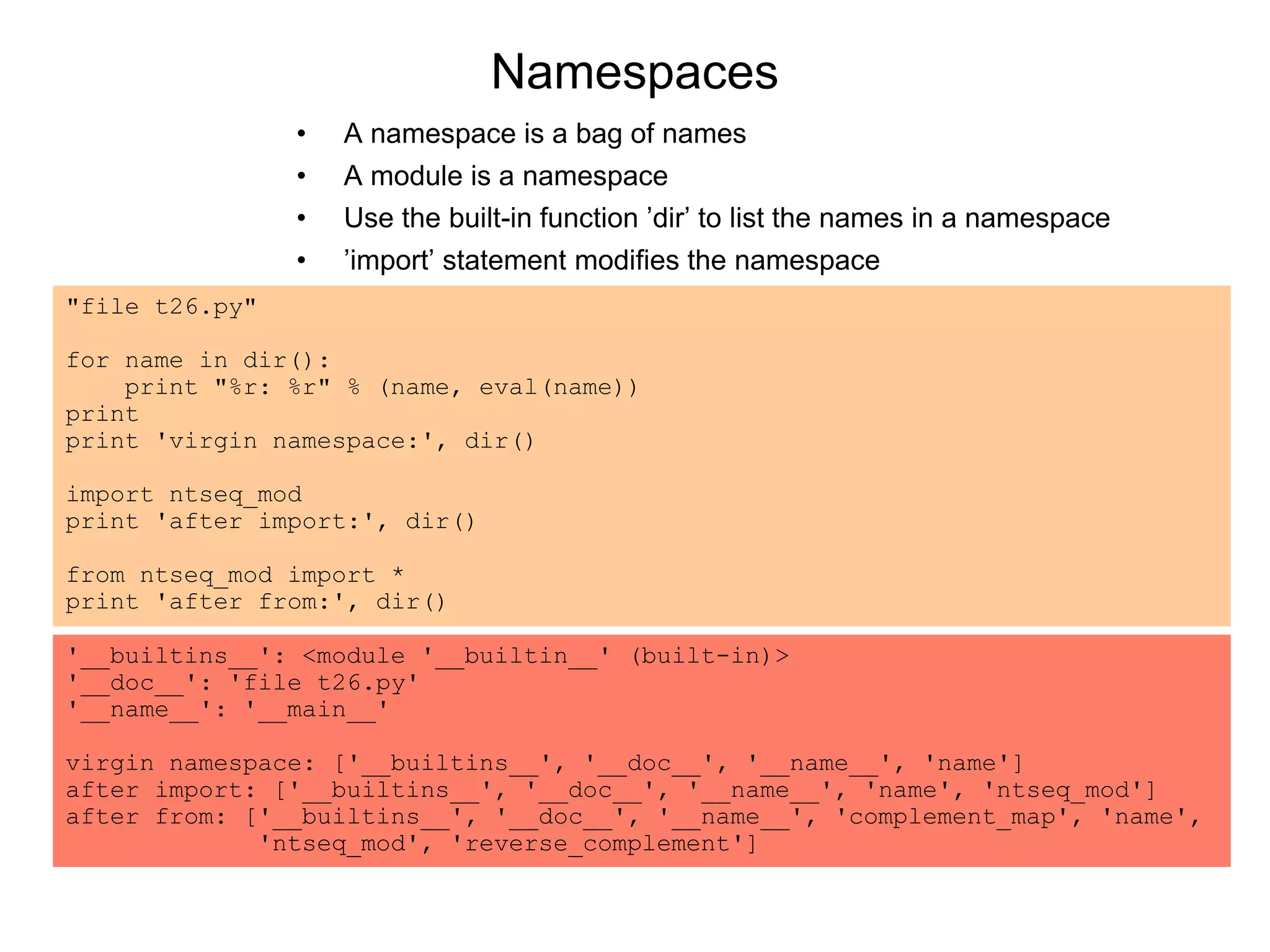 Namespaces
"file t26.py"
for name in dir():
print "%r: %r" % (name, eval(name))
print
print 'virgin namespace:', dir()
import ntseq_mod
print 'after import:', dir()
from ntseq_mod import *
print 'after from:', dir()
'__builtins__': <module '__builtin__' (built-in)>
'__doc__': 'file t26.py'
'__name__': '__main__'
virgin namespace: ['__builtins__', '__doc__', '__name__', 'name']
after import: ['__builtins__', '__doc__', '__name__', 'name', 'ntseq_mod']
after from: ['__builtins__', '__doc__', '__name__', 'complement_map', 'name',
'ntseq_mod', 'reverse_complement']
• A namespace is a bag of names
• A module is a namespace
• Use the built-in function ’dir’ to list the names in a namespace
• ’import’ statement modifies the namespace
 