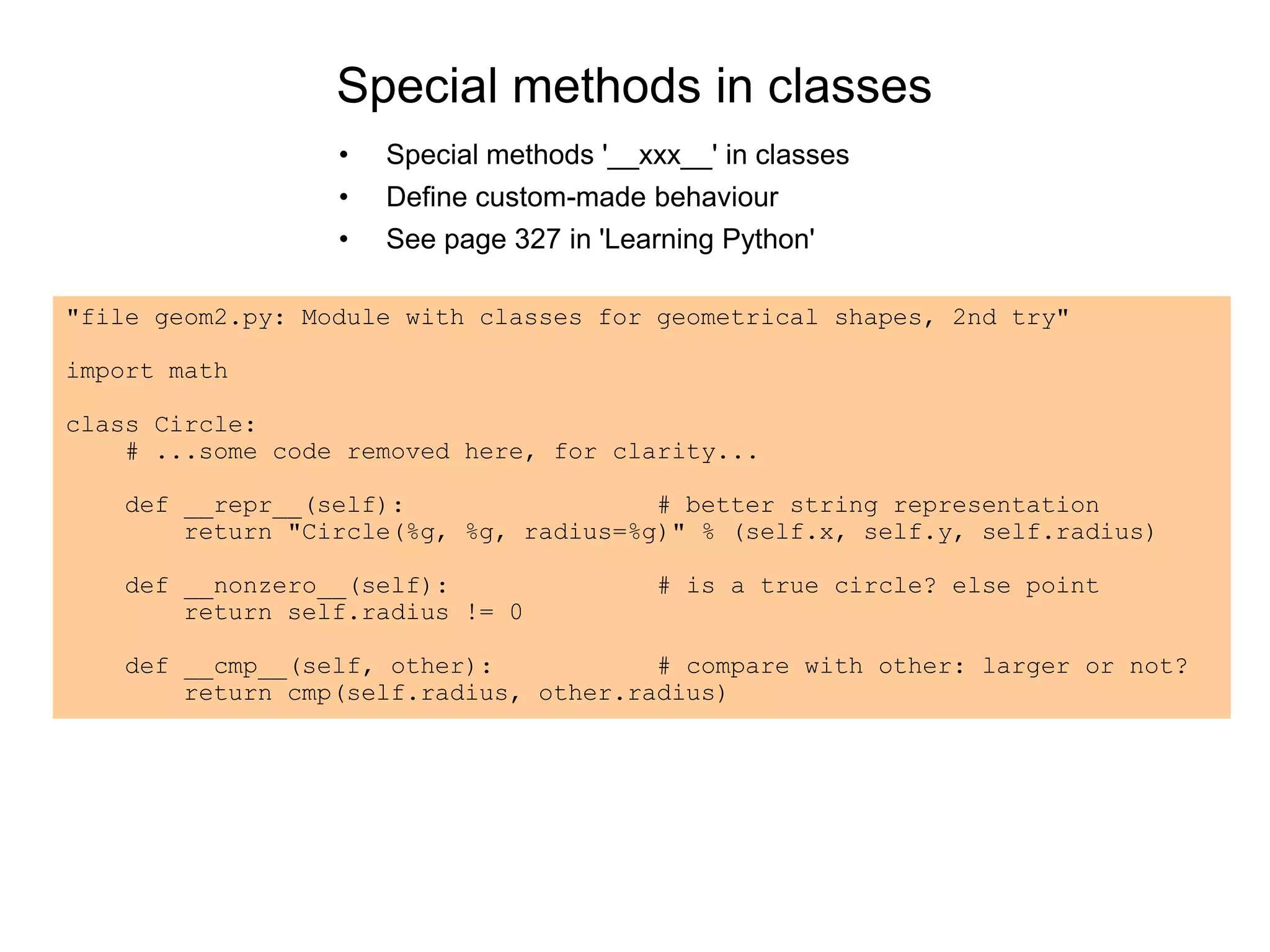 Special methods in classes
• Special methods '__xxx__' in classes
• Define custom-made behaviour
• See page 327 in 'Learning Python'
"file geom2.py: Module with classes for geometrical shapes, 2nd try"
import math
class Circle:
# ...some code removed here, for clarity...
def __repr__(self): # better string representation
return "Circle(%g, %g, radius=%g)" % (self.x, self.y, self.radius)
def __nonzero__(self): # is a true circle? else point
return self.radius != 0
def __cmp__(self, other): # compare with other: larger or not?
return cmp(self.radius, other.radius)
 
