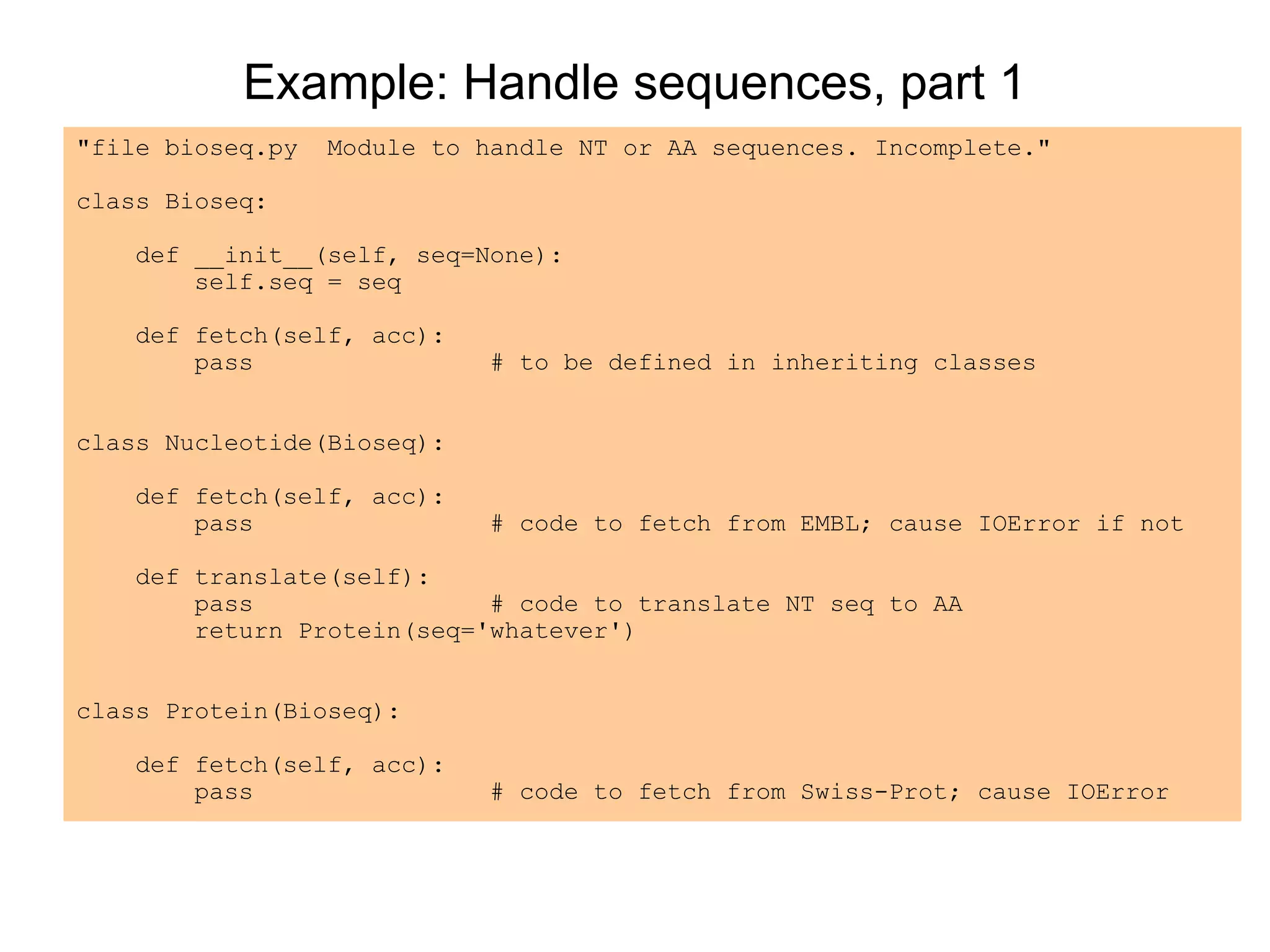 Example: Handle sequences, part 1
"file bioseq.py Module to handle NT or AA sequences. Incomplete."
class Bioseq:
def __init__(self, seq=None):
self.seq = seq
def fetch(self, acc):
pass # to be defined in inheriting classes
class Nucleotide(Bioseq):
def fetch(self, acc):
pass # code to fetch from EMBL; cause IOError if not
def translate(self):
pass # code to translate NT seq to AA
return Protein(seq='whatever')
class Protein(Bioseq):
def fetch(self, acc):
pass # code to fetch from Swiss-Prot; cause IOError
 