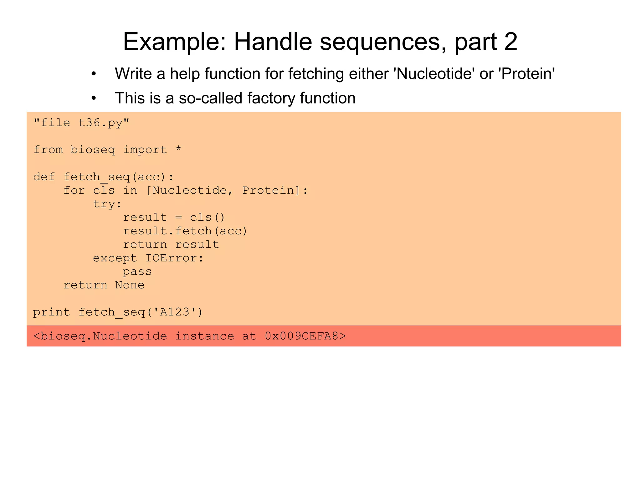 Example: Handle sequences, part 2
"file t36.py"
from bioseq import *
def fetch_seq(acc):
for cls in [Nucleotide, Protein]:
try:
result = cls()
result.fetch(acc)
return result
except IOError:
pass
return None
print fetch_seq('A123')
• Write a help function for fetching either 'Nucleotide' or 'Protein'
• This is a so-called factory function
<bioseq.Nucleotide instance at 0x009CEFA8>
 
