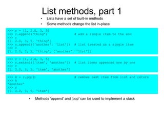 List methods, part 1
• Lists have a set of built-in methods
• Some methods change the list in-place
>>> r = [1, 2.0, 3, 5]
>>> r.append('thing') # add a single item to the end
>>> r
[1, 2.0, 3, 5, 'thing']
>>> r.append(['another', 'list']) # list treated as a single item
>>> r
[1, 2.0, 3, 5, 'thing', ['another', 'list']]
>>> r = [1, 2.0, 3, 5]
>>> r.extend(['item', 'another']) # list items appended one by one
>>> r
[1, 2.0, 3, 5, 'item', 'another']
>>> k = r.pop() # remove last item from list and return
>>> k
'another'
>>> r
[1, 2.0, 3, 5, 'item']
• Methods 'append' and 'pop' can be used to implement a stack
 