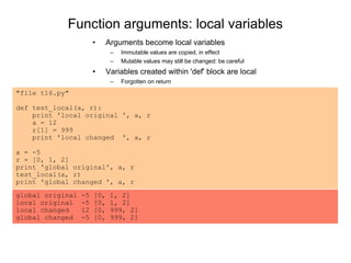 Function arguments: local variables
• Arguments become local variables
– Immutable values are copied, in effect
– Mutable values may still be changed: be careful
• Variables created within 'def' block are local
– Forgotten on return
"file t16.py"
def test_local(a, r):
print 'local original ', a, r
a = 12
r[1] = 999
print 'local changed ', a, r
a = -5
r = [0, 1, 2]
print 'global original', a, r
test_local(a, r)
print 'global changed ', a, r
global original -5 [0, 1, 2]
local original -5 [0, 1, 2]
local changed 12 [0, 999, 2]
global changed -5 [0, 999, 2]
 