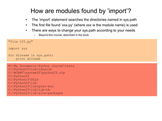 How are modules found by ’import’?
"file t25.py"
import sys
for dirname in sys.path:
print dirname
M:My DocumentsPython coursetests
C:Python23Libidlelib
C:WINNTsystem32python23.zip
C:Python23
C:Python23DLLs
C:Python23lib
C:Python23libplat-win
C:Python23liblib-tk
C:Python23libsite-packages
• The ’import’ statement searches the directories named in sys.path
• The first file found ’xxx.py’ (where xxx is the module name) is used
• There are ways to change your sys.path according to your needs
– Beyond this course; described in the book
 