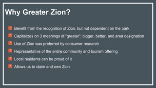 Benefit from the recognition of Zion, but not dependent on the park
Capitalizes on 3 meanings of “greater”: bigger, better, and area designation
Use of Zion was preferred by consumer research
Representative of the entire community and tourism offering
Local residents can be proud of it
Allows us to claim and own Zion
Why Greater Zion?
1
2
3
4
5
6
 