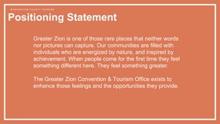 Greater Zion is one of those rare places that neither words
nor pictures can capture. Our communities are filled with
individuals who are energized by nature, and inspired by
achievement. When people come for the first time they feel
something different here. They feel something greater.
The Greater Zion Convention & Tourism Office exists to
enhance those feelings and the opportunities they provide.
Positioning Statement
W A S H I N G T O N C O U N T Y T O U R I S M
 