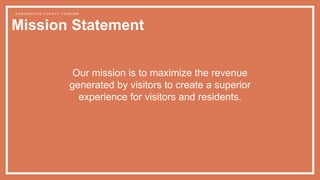 Mission Statement
W A S H I N G T O N C O U N T Y T O U R I S M
Our mission is to maximize the revenue
generated by visitors to create a superior
experience for visitors and residents.
 
