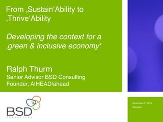November 4th, 2014!
Shanghai!
!
Ralph Thurm!
Senior Advisor BSD Consulting!
Founder, A|HEAD|ahead!
From ‚Sustain‘Ability to
‚Thrive‘Ability!
!
Developing the context for a
‚green & inclusive economy‘ !
 