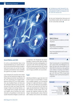 00 Marketing & Verkauf


                                                                                                       Die Bedeutung sozialer Netzwerke für das
                                                                                                   Suchmaschinenranking wächst. Hier relevanten
                                                                                                   und qualitativen Content zur Verfügung zu stel-
                                                                                                   len, macht also durchaus Sinn.




                                                                                                   der bei einer fachgerechten Betreuung von
                                                                                                   Social-Media-Kanälen aller Art entsteht, soll-
                                                                                                   te nicht unterschätzt werden.




                                                                                                    Links

                                                                                                    Web2.0 Glossar:
                                                                                                    http://braininjection.wordpress.com/web-
                                                                                                    20-glossar

                                                                                                    Guidelines:
                                                                                                    http://www.socialmediagovernance.com/
                                                                                                    policies.php#axzz1ocxtAnOw

                                                                                                    http://www.digitalpublic.de/25-social-
                                                                                                    media-guidelines




                                                 zu verbreiten. Die Attraktivität des bereit­
                                                                                                    Porträt
Social Media und SEO
                                                 gestellten Contents erhöht dabei die Wahr-
Ein nicht zu unterschätzender Faktor ist die     scheinlichkeit, dass dieser weitergegeben, d.h.    Peter Krummenacher ist Geschäftsführer
wachsende Bedeutung von sozialen Netzwer-        «geshared» oder verlinkt wird. Dieses Poten-       der k-webs GmbH, einer Webagentur aus
ken für das Suchmaschinenranking. Google ar-     zial gilt es dementsprechend bei der Planung       Basel. Seit über zehn Jahren bietet sie vor
beitet bereits daran, eine auf den User zuge-    und Gestaltung der eigenen Social-Media-Prä-       allem KMU ihre Dienste an. Dazu gehören
schnittene, personalisierte Suche anzubieten,    senz im Auge zu behalten und auszunutzen.          unter anderem Consulting, Social-Media-
die Ergebnisse aus Google+ mit einbezieht.                                                          Beratung, Web- und E-Commerce-Lösun-
                                                                                                    gen (z.B. CMS wie TYPO3, Drupal oder
Auch Facebook übt inzwischen einen starken       Fazit                                              Magento) sowie Suchmaschinenoptimie-
Einfluss auf das Ranking bei Google aus: Das                                                        rung (SEO).
Web-Analyseunternehmen Searchmetrics ist         Abschliessend bleibt zu sagen, dass das A und
bei einer Auswertung der Google-Sucher­          O beim Einsatz von Social Media in Firmen
gebnisse Anfang 2012 zum Schluss gekom-          eine sorgfältig geplante und durchdachte
                                                                                                    Kontakt
men, dass Facebook-Shares und Likes einer        Strategie ist. Es gibt viele Faktoren zu beden-
der wichtigsten Faktoren für eine gute Positi-   ken, aber auch viel Potenzial auszuschöpfen.
onierung sind. Aber auch Tweets oder eben        Im Grossen und Ganzen lässt sich aber klar                    Peter Krummenacher
                                                                                                                           Geschäftsführer
Google+-Inhalte sind wichtige Faktoren, um       sagen, dass die Vorteile beim richtigen Einsatz
                                                                                                                             k-webs GmbH
in der Google-Gunst zu steigen. Dies hat also    von Facebook, YouTube, Twitter und Co. ge-             St. Johanns-Vorstadt 3, 4056 Basel
zum Ergebnis, dass es durchaus Sinn macht,       genüber den möglichen Gefahren klar über-                             Tel. 061 261 16 46
relevanten und qualitativen Content über die     wiegen. Gleichzeitig gibt es dieses Potenzial            peter.krummenacher@k-webs.ch
                                                                                                                           www.k-webs.ch
sozialen Netzwerke verfügbar zu machen und       aber natürlich nicht umsonst: Der Aufwand,



KMU-Magazin Nr. 4, Mai 2012
 