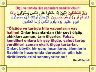 Ölçü ve tartıda Hile yapanlara yazıklar olsun! وَيْلٌ   لِّلْمُطَفِّفِينَ   الَّذِينَ إِذَا اكْتَالُواْ عَلَى النَّاسِ يَسْتَوْفُونَ   وَإِذَا كَالُوهُمْ أَو وَّزَنُوهُمْ يُخْسِرُونَ   أَلَا يَظُنُّ أُولَئِكَ أَنَّهُم مَّبْعُوثُونَ لِيَوْمٍ عَظِيمٍ  يَوْمَ يَقُومُ النَّاسُ لِرَبِّ الْعَالَمِينَ  “ Ölçüde ve tartıda hile yapanların vay haline!  Onlar insanlardan (bir şey) ölçüp aldıkları zaman, tam ölçerler.  Fakat, kendileri onlara bir şey ölçüp, yahut tartıp verdikleri zaman eksik ölçüp tartarlar.   Onlar, büyük bir gün; insanların, âlemlerin Rabbinin huzurunda duracakları gün için diriltileceklerini sanmıyorlar mı?   Mutaffifin 1-6 