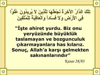تِلْكَ الدَّارُ الْآخِرَةُ نَجْعَلُهَا لِلَّذِينَ لَا يُرِيدُونَ عُلُوّاً فِي الْأَرْضِ وَلَا فَسَاداً وَالْعَاقِبَةُ لِلْمُتَّقِينَ “ İşte ahiret yurdu. Biz onu yeryüzünde büyüklük taslamayan ve bozgunculuk çıkarmayanlara has kılarız. Sonuç, Allah’a karşı gelmekten sakınanlarındır” Kasas 28/83 