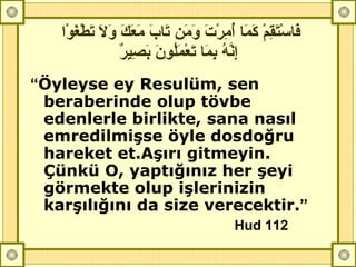 فَاسْتَقِمْ كَمَا أُمِرْتَ وَمَن تَابَ مَعَكَ وَلاَ تَطْغَوْا إِنَّهُ بِمَا تَعْمَلُونَ بَصِيرٌ   “ Öyleyse ey Resulüm, sen beraberinde olup tövbe edenlerle birlikte, sana nasıl emredilmişse öyle dosdoğru hareket et.Aşırı gitmeyin. Çünkü O, yaptığınız her şeyi görmekte olup işlerinizin karşılığını da size verecektir. ” Hud 112   