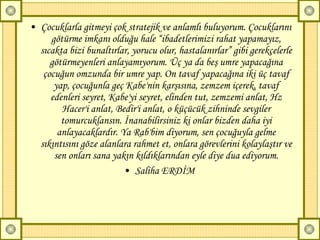 Çocuklarla gitmeyi çok stratejik ve anlamlı buluyorum. Çocuklarını götürme imkanı olduğu hale “ibadetlerimizi rahat yapamayız, sıcakta bizi bunaltırlar, yorucu olur, hastalanırlar” gibi gerekçelerle götürmeyenleri anlayamıyorum. Üç ya da beş umre yapacağına çocuğun omzunda bir umre yap. On tavaf yapacağına iki üç tavaf yap, çocuğunla geç Kabe'nin karşısına, zemzem içerek, tavaf edenleri seyret, Kabe'yi seyret, elinden tut, zemzemi anlat, Hz Hacer'i anlat, Bedir'i anlat, o küçücük zihninde sevgiler tomurcuklansın. İnanabilirsiniz ki onlar bizden daha iyi anlayacaklardır. Ya Rab'bim diyorum, sen çocuğuyla gelme sıkıntısını göze alanlara rahmet et, onlara görevlerini kolaylaştır ve sen onları sana yakın kıldıklarından eyle diye dua ediyorum. Saliha ERDİM  