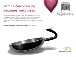 With G Zero cooking
becomes weightless.
Advanced scientific studies show that the special curve of
the G Zero handle shifts the centre of gravity of the pan
and, as a result, effectively improves the lever effect.
The result is that the pan feels lighter and is easier to move
about.

Put the pleasure back into cooking with G Zero.




                                                                      -30%
                                                                 effort in lifting
 