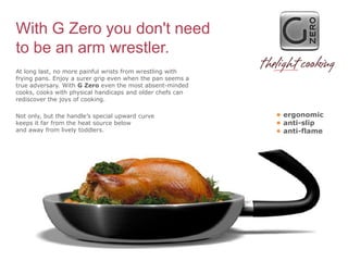 With G Zero you don't need
to be an arm wrestler.
At long last, no more painful wrists from wrestling with
frying pans. Enjoy a surer grip even when the pan seems a
true adversary. With G Zero even the most absent-minded
cooks, cooks with physical handicaps and older chefs can
rediscover the joys of cooking.

Not only, but the handle’s special upward curve             • ergonomic
keeps it far from the heat source below                     • anti-slip
and away from lively toddlers.                              • anti-flame
 