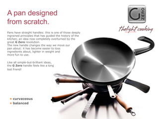 A pan designed
from scratch.
Pans have straight handles: this is one of those deeply
ingrained principles that has guided the history of the
kitchen, an idea now completely overturned by the
great G Zero revolution.
The new handle changes the way we move our
pan about: it has become easier to toss
ingredients about, lighter in weight and
more fun to use.

Like all simple-but-brilliant ideas,
the G Zero handle feels like a long
lost friend!




 • curvaceous
 • balanced
 