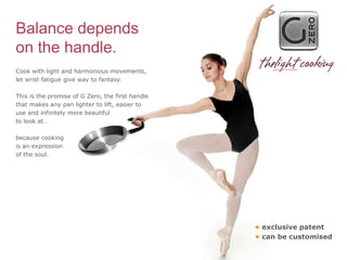 Balance depends
on the handle.
Cook with light and harmonious movements,
let wrist fatigue give way to fantasy.

This is the promise of G Zero, the first handle
that makes any pan lighter to lift, easier to
use and infinitely more beautiful
to look at…

because cooking
is an expression
of the soul.




                                                  • exclusive patent
                                                  • can be customised
 