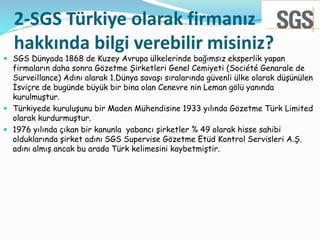 2-SGS Türkiye olarak firmanız
hakkında bilgi verebilir misiniz?
 SGS Dünyada 1868 de Kuzey Avrupa ülkelerinde bağımsız ek...
