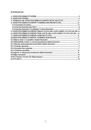 2
İÇİNDEKİLER
1. GÖZETİM ŞİRKETİ NEDİR…………………………………………………………….3
2. GÖZETİM NEDİR………………………………………………………..……………….3
3. TÜRKİYE’DE GÖZETİM ŞİRKETLERİNİN DÜNÜ BUGÜNÜ……......………..….3
4. GÖZETİM ŞİRKETLERİNİN VERDİKLERİ HİZMETLER………………..……....5
4.1.Gözetimin Faydaları…………………………………………………………………...5
4.2.Gözetim Şirketlerinin İşlevi ………………………………………………….………..5
4.3.Gözetim Şirketleri Tarafından Verilen Hizmetler…………………..……………….5
5. GÖZETİM ŞİRKETLERİNİN İHRACATÇILARA SAĞLADIĞI AVANTAJLAR...6
6. GÖZETİM ŞİRKETLERİNİN İTHLATÇILARA SAĞLADIĞI AVANTAJLAR…..6
7. GÖZETİM ŞİRKETLERİNİN SORUMLULUĞU ………………………………...….6
8.GÖZETİM ŞİRKETLERİNİN VERDİĞİ SERVİSLER ………………………..….….7
8.1.Dökme ürün ve mamüllere ilişkin hizmetler …………………………………………..7
8.2.Mühendislik, tesisat ve yatırım projelerine ilişkin hizmetler …………………………7
8.3.Tüketim malzemelerinin kontrolüne ilişkin hizmetler…………………………….…..7
8.3.1.Fabrika gözetimi ……………………………………………………………………….7
8.3.2.Sevkden önce gözetim ………………………………………………………..………..7
8.3.3.Yükleme denetimi ……………………………………………………………..………8
8.4.Sigorta ve finansman konularına ilişkin hizmetler ……………………..…………….8
8.5.Diğer hizmetler …………………………………………………………………………..8
9.SGS Türkiye Firması İle Röportajımız…………………………………………………..8
KAYNAKÇA ………………………………………………………………………………..11
 