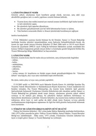 3
1. GÖZETİM ŞİRKETİ NEDİR
Gözetim şirketi; uluslararası ticari kuralların gereği olarak, mevzuat, satış akdi veya
akreditifler gereğince tartı ve analiz yapılması zorunlu bulunan hallerde,
 Ticarete konu olan malda (mamul/yarı mamul) aranan özelliklerle ilgili kalite kontrol
ve tartı işlemlerini yapan,
 Bu işlemlerle ilgili raporları düzenleyen,
 Bu işlemleri gerçekleştirmek için her türlü laboratuarları kuran ve işleten,
 Tüm bunların sonucunda ithalat ve ihracat işlemlerinde koordinasyon sağlayan
tarafsız kuruluşlardır.
T.T.K. Hükümleri uyarınca kurulu bulunan bu tür firmalar, Sanayi ve Ticaret Bakanlığı
tarafından kuruluş işlemleri tamamlandıktan sonra faaliyette bulunabilmektedir.Ancak, dış
ticaret ile işgal etmek isteyen Gözetim Şirketleri 25 Mart 2006 tarih ve 26119 sayılı Resmi
Gazete’de yayınlanan 2006/21 sayılı Tebliğ’de belirlenen hükümlere uymak zorundadır.Söz
konusu Tebliğ’in kapsamına girmek isteyen Şirket ve kuruluşlar gerekli belgelerle birlikte Dış
Ticaret Müsteşarlığı Bölge Müdürlükleri’ne başvurmalıdır.
2. GÖZETİM NEDİR
Gözetim, ticarete konu olan bir malın alıcıya tesliminin, satış sözleşmesinde öngörülen
- miktar,
- kalite,
- ambalajlama,
- etiketleme,
- yükleme,
- taşıma,
- teslim zamanı vb. koşullarına ne ölçüde uygun olarak gerçekleştirildiğinin bir “Gözetim
Şirketi” aracılığıyla, alıcı veya satıcı tarafından tespit ettirilmesidir.
Bu işlem, malın çıkış ve/veya varış yerinde yapılabilir.
13.10.2005 tarihli ve 2005/9454 sayılı Bakanlar Kurulu Kararı ile yürürlüğe konulan Dış
Ticarette Teknik Düzenlemeler ve Standardizasyon Rejimi Kararı'nın, 4 üncü maddesinin (k)
bendine istinaden, Dış Ticaret Müsteşarlığı, dış ticarete konu ürünlerle ilgili gözetim
faaliyetlerinde bulunacak Uluslararası Gözetim Şirketlerinin tabi olacakları şartları Sanayi ve
Ticaret Bakanlığı’nın görüşünü alarak tespit etmeye, uluslararası gözetim şirketi statüsü
vermeye ve bu statüyü geri almaya, bu şirketlerin faaliyet alanlarını belirlemeye ve
faaliyetlerini denetlemeye yetkilidir. Gözetim Şirketleri, dış ticarete konu malların kalitesinin,
miktarının, döviz kuru ve mali şartlar da dahil olmak üzere fiyatının ve/veya gümrük
sınıflandırmasının doğruluğunun saptanması ile ilgili her türlü gözetim faaliyetinde bulunmak
üzere kurulurlar.
3. TÜRKİYE’DE GÖZETİM ŞİRKETLERİNİN DÜNÜ BUGÜNÜ
Türkiye’de Gözetim Şirketleri, 1961 yılına kadar Maliye Bakanlığı tarafından belirlenirken,
1961-1975 yılları arasında bu görev Türkiye Ticaret Odaları, Sanayi Odaları, Ticaret Borsaları
Birliği’nce yürütülmüştür . Daha sonra, 1975 yılında, Uluslararası Gözetim Şirketleri’nin
tayin ve tespiti görevi Sanayi ve Ticaret Bakanlığı’na verilmiştir.
 
