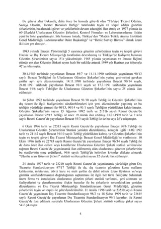 4
Bu görevi alan Bakanlık, daha önce bu konuda görevli olan “Türkiye Ticaret Odaları,
Sanayi Odaları, Ticaret Borsaları Birliği” tarafından tayin ve tespit edilen gözetim
şirketlerinin, bu alandaki görev ve yetkilerinin devam edeceğini ilan etmiş ve 1977 yılında da
60 ülkedeki Uluslararası Gözetim Şirketleri, Kontrol Firmaları ve Laboratuvarlarına ilişkin
yeni bir liste yayınlamıştır. Söz konusu listede, Türkiye’den “Maden Tetkik Arama Enstitüsü
Genel Müdürlüğü, Laboratuvarlar Daire Başkanlığı” ve “Deniz Survey Bürosu” olmak üzere
iki isim yer almıştır .
1983 yılında İhracat Yönetmeliği 5 uyarınca gözetim şirketlerinin tayin ve tespiti görevi
Hazine ve Dış Ticaret Müsteşarlığı tarafından devralınmış ve Türkiye’de faaliyette bulunan
Gözetim Şirketlerinin sayısı 15’e yükselmiştir. 1985 yılında yayınlanan ve İhracat Rejimi
ekinde yer alan Gözetim Şirketi sayısı hızlı bir şekilde artarak 1989 yılı Haziran ayı itibarıyla
42’ye ulaşmıştır.
30.1.1989 tarihinde yayınlanan İhracat 89/7 ve 14.11.1990 tarihinde yayınlanan 90/13
sayılı İhracat Tebliğleri ile Uluslararası Gözetim Şirketleri’nin yerine getirmeleri gereken
şartlar ayrı ayrı düzenlenmiştir. 14.11.1990 tarihinde yayınlanan İhracat 90/14 sayılı,
24.01.1991 tarihinde yayınlanan İhracat 91/1 sayılı ve 17.7.1991 tarihinden yayınlanan
İhracat 91/6 sayılı Tebliğler ile Uluslararası Gözetim Şirketleri’nin sayısı 25 olarak ilan
edilmiştir.
14 Şubat 1992 tarihinde yayınlanan İhracat 91/10 sayılı Tebliğ ile Gözetim Şirketleri’nin
dış ticaret ile ilgili faaliyetlerini sürdürebilmeleri için yeni düzenlemeler yapılmış ve bu
tebliğin yürürlüğe girmesi ile 90/13, 90/14 ve 91/1 sayılı Tebliğler yürürlükten kaldırılmıştır.
Gözetim Şirketleri’nin sayısı 15 Ağustos 1992 tarih ve 21316 sayılı Resmi Gazete’de
yayınlanan İhracat 92/15 Tebliği ile önce 19 olarak ilan edilmiş, 23.01.1993 tarih ve 21474
sayılı Resmi Gazete’de yayınlanan İhracat 93/3 sayılı Tebliğ ile de bu sayı 25’e ulaşmıştır.
6 Ocak 1996 tarih ve 22515 sayılı Resmi Gazete’de yayınlanan İhracat 96/6 Tebliği ile
Uluslararası Gözetim Şirketlerinin Statüsü yeniden düzenlenmiş, konuyla ilgili 14.02.1992
tarih ve 21142 sayılı İhracat 91/10 sayılı Tebliğ yürürlükten kalmış ve Gözetim Şirketleri’nin
tayin ve tespiti görevi Dış Ticaret Müsteşarlığı İhracat Genel Müdürlüğü’ne verilmiştir. 10
Ekim 1996 tarih ve 22783 sayılı Resmi Gazete’de yayınlanan İhracat 96/34 sayılı Tebliğ ile
de daha önce ilan edilen veya kendilerine Uluslararası Gözetim Şirketi statüsü verilmesine
rağmen Resmi Gazete’de yayınlanarak ilan edilmemiş olan uluslararası gözetim şirketlerinin
bu statülerinin sone erdirilerek, 96/6 sayılı Tebliğ’de belirtilen kriterler dikkate alınarak
“Uluslar arası Gözetim Şirketi” statüsü verilen şirket sayısı 32 olarak ilan edilmiştir.
24 Aralık 1997 tarih ve 23210 sayılı Resmi Gazete’de yayınlanarak yürürlüğe giren Dış
Ticarette Standardizasyon 97/17 Tebliği ile de, dış ticarette gözetime konu malların
kalitesinin, miktarının, döviz kuru ve mali şartlar da dahil olmak üzere fiyatının ve/veya
gümrük sınıflandırmasının doğruluğunun saptanması ile ilgili her türlü faaliyette bulunmak
üzere firma ve kuruluşlara uluslararası gözetim şirketi statüsü verilmesi, geri alınması ve
faaliyetlerini ve denetlenmesine ilişkin hususlar ile bu şirketlerin sorumlulukları yeniden
düzenlenmiş ve Dış Ticaret Müsteşarlığı Standardizasyon Genel Müdürlüğü, gözetim
şirketlerini tayin ve tespiti ile görevlendirilmiltir. 11 Aralık 1998 tarih ve 23550 sayılı Resmi
Gazete’de yayınlanan Dış Ticarette Standardizasyon 98/2 ve 18 Şubat 1999 tarih ve 23615
sayılı Resmi Gazete’de yayınlanan Dış Ticarette Standardizasyon 99/1 kararları ile Resmi
Gazete’de ilan edilmek suretiyle Uluslararası Gözetim Şirketi statüsü verilmiş şirket sayısı
54’e çıkmıştır.
 
