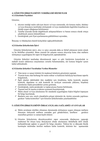 5
4. GÖZETİM ŞİRKETLERİNİN VERDİKLERİ HİZMETLER
4.1.Gözetimin Faydaları
Gözetim;
1. alıcının istediği malın sekviyat öncesi ve/veya sonrasında, söz konusu malın, ithalatçı
ve/veya ihracatçısı tarafından sözleşmede ve/veya standardında öngörülen koşullara ne
ölçüde uygun olduğunun belirlenmesi
2. Taraflar arasında ileride doğabilecek anlaşmazlıkların ve bunun sonucu olarak ortaya
çıkabilecek zararın önlenebilmesi
3. Gerektiğinde yeni fiyat ayarlamasına gidilebilmesi açısından,
İhracatçı ve ithalatçılara önemli kolaylıklar sağlayabilmektedir.
4.2.Gözetim Şirketlerinin İşlevi
Gözetim Şirketlerinin işlevi, alıcı ve satıcı arasında daha az ihtilaf çıkmasını temin etmek
ve bu ihtilafları çözmektir. Bunu sistemli bir çalışma sonucu alışverişe konu olan malların
sözleşmeye uygunluğunu bir rapor ile belgeleyerek yapmaktadırlar.
Gözetim Şirketleri tarafından düzenlenecek rapor ve çeki listelerinin konsolosluk ve
mahalli ticaret odalarınca onaylanması zorunlu bulunmamakta, söz konusu belgeler aynen
kabul edilmektedir.
4.3.Gözetim Şirketleri Tarafından Verilen Hizmetler
 Tüm tarım ve sanayi ürünleri ile madensel ürünlerin gözetimini yapmak,
 Ticarete konu olan herhangi bir malın miktar ve kalitesini belirleyip hazırlanan raporla
belgelemek,
 İlgili alanları dahilindeki tüm maddeler için örnekleme, kalite kontrolü, puantaj
kontrolü, depolama ve stok kontrolü ile sevkiyat sonrasında yükleme, boşaltma
işlemlerine ilişkin prosedürleri yerine getirmek,
 Gerektiğinde, malın perakende ve toptan piyasa fiyatını belirlemek,
 Taşınan mal ile taşıma evrakının uyumunu karşılaştırmak,
 Malın ulusal ve/veya uluslararası bir standarda uygunluğuna ilişkin bilgileri kapsayan
bir belge hazırlamak,
 Bunların yanı sıra, sınırlı olanaklarla çalışan işletmeler de, üretim sırasında yapılması
gereken “nokta kontrolleri” için Gözetim Şirketlerinden yararlanabilirler.
5. GÖZETİM ŞİRKETLERİNİN İHRACATÇILARA SAĞLADIĞI AVANTAJLAR
a) Malın arzulanan nitelikte olmaması durumunda sözleşmeye uygun olmayan malların
ihracatını önleyerek malların sonradan geri gönderilmesi, tarafların gereksiz
masraflara girmesi ve zaman kaybı önlenir.
b) Gözetim Şirketlerinin düzenleyecekleri rapor sonucunda ithalatçının yapacağı
muhtemel bir itiraza karşı ihracatçının elinde uluslararası ihtilaflarda delil olarak
kullanabileceği sağlam ve geçerli bir belge olacaktır. Türkiye’de ve dünyada büyük
kuruluşlar tarafından üretilen malların kalite kontrolü, üretimin her aşamasında
 
