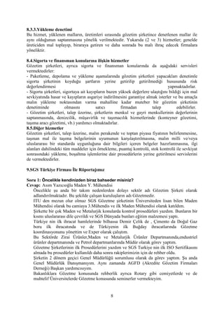 8
8.3.3.Yükleme denetimi
Bu hizmet, yüklenen malların, üretimleri sırasında gözetim şirketince denetlenen mallar ile
aynı olduğunun saptanmasına yönelik verilmektedir. Yukarıda (2 ve 3) hizmetler; genelde
üreticiden mal toplayıp, biraraya getiren ve daha sonrada bu malı ihraç edecek firmalara
yöneliktir.
8.4.Sigorta ve finansman konularına ilişkin hizmetler
Gözetim şirketleri, ayrıca sigorta ve finansman konularında da aşağıdaki servisleri
vermektedirler:
- Paketleme, depolama ve yükleme aşamalarında gözetim şirketleri yapacakları denetimle
sigorta şirketinin koyduğu şartların yerine getirilip getirilmediği hususunda risk
değerlendirmesi yapmaktadırlar.
- Sigorta şirketleri, sigortaya ait kayıpların bazen yüksek değerlere ulaştığını bildiği için mal
sevkiyatında hasar ve kayıpların asgariye indirilmesini garantiye almak isterler ve bu amaçla
malın yükleme noktasından varma mahalline kadar muteber bir gözetim şirketinin
denetiminde olmasını satıcı firmadan talep edebilirler.
- Gözetim şirketleri, talep üzerine, şirketlerin menkul ve gayri menkullerinin değerlerinin
saptanmasında, denizcilik, müşavirlik ve taşımacılık hizmetlerinde (konteyner gözetimi,
taşıma aracı gözetimi, vb.) yardımcı olmaktadırlar.
8.5.Diğer hizmetler
Gözetim şirketleri, talep üzerine, malın perakende ve toptan piyasa fiyatının belirlenmesine,
taşınan mal ile taşıma belgelerinin uyumunun karşılaştırılmasına, malın milli ve/veya
uluslararası bir standarda uygunluğuna dair bilgileri içeren belgeler hazırlanmasına, ilgi
alanları dahilindeki tüm maddeler için örnekleme, puantaj kontrolü, stok kontrolü ile sevkiyat
sonrasındaki yükleme, boşaltma işlemlerine dair prosedürlerin yerine getirilmesi servislerini
de vermektedirler.
9.SGS Türkiye Firması İle Röportajımız
Soru 1: Öncelikle kendinizden biraz bahseder misiniz?
Cevap: Asım Yazıcıoğlu Maden Y. Mühendisi
Öncelikle şu anda bir takım nedenlerden dolayı sektör adı Gözetim Şirketi olarak
adlandırılmaktadır. Bu şekilde çalışan kuruluşların adı Gözetmedir.
ITU den mezun olur olmaz SGS Gözetme şirketinin Üniversiteden lisan bilen Maden
Mühendisi olarak bu camiaya 3.Mühendis ve ilk Maden Mühendisi olarak katıldım.
Şirkette bir çok Maden ve Metalurjik konularda kontrol prosedürleri yazdım. Bunların bir
kısmı uluslararası dile çevrildi ve SGS Dünyada bunları eğitim malzemesi yaptı.
Türkiye nin ilk ihracat hamlelerinde bilhassa Demir Çelik de , Çimento da Doğal Gaz
boru ilk ihracatında ve de Türkiyenin ilk Buğday ihracatlarında Gözetme
koordinasyonunu yönettim ve Exper olarak çalıştım.
Bu Sektörde Zirai Ürünler,Maden ve Metalurjik Ürünler Departmanında,endustriel
ürünler departmanında ve Petrol departmanlarında Müdür olarak görev yaptım.
Gözetme Şirketlerinin ilk Prosedürlerini yazdım ve SGS Turkiye nin ilk ISO Sertifikasını
almada bu prosedürler kullanıldı daha sonra rakiplerimizin için de rehber oldu.
Şirketin 2 dönem geçici Genel Müdürlüğü sorumlusu olarak da görev yaptım. Şu anda
Genel Müdürlük Danışmanıyım. Aynı zamanda AGFD (Akredite Gözetim Firmaları
Derneği) Başkan yardımcısıyım.
Bakanlıklara Gözetme konusunda rehberlik ayrıca Rotary gibi cemiyetlerde ve de
muhtelif Üniversitelerde Gözetme konusunda seminerler vermekteyim.
 