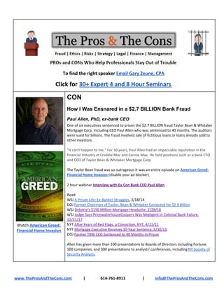 To find the right speaker ​Email Gary Zeune, CPA
Click for ​30+ Expert 4 and 8 Hour Seminars
Watch ​American Greed:
Financial Home Invasion
CON
How I Was Ensnared in a $2.7 BILLION Bank Fraud
Paul Allen, PhD, ex-bank CEO
One of six executives sentenced to prison the $2.7 BILLION fraud Taylor Bean & Whitaker
Mortgage Corp. Including CEO Paul Allen who was sentenced to 40 months. The auditors
were sued for billions. The fraud involved sale of fictitious loans or loans already sold to
other investors.
"It can't happen to me." For 30 years, Paul Allen had an impeccable reputation in the
financial industry at Freddie Mac and Fannie Mae. He held positions such as a bank CFO
and CEO of Taylor Bean & Whitaker Mortgage Corp.
The Taylor Bean fraud was so outrageous it was an entire episode on ​American Greed:
Financial Home Invasion​ (disable your ad blocker).
2 hour webinar ​Interview with Ex-Con Bank CEO Paul Allen
Read:
WSJ ​A Prison Life: Ex-Banker Struggles​, 3/18/14
DOJ ​Former Chairman of Taylor, Bean & Whitaker Convicted for $2.9 Billion
WSJ ​Deloitte's $150 Million Mortgage Headache, 2/28/18
WSJ ​Judge Says PricewaterhouseCoopers Was Negligent In Colonial Bank Failure,
12/31/17
NYT ​After Years of Red Flags, a Conviction, NYT, 4/21/11
NYT ​Mortgage Executive Receives 30-Year Sentence, 6/30/11
DOJ ​Former TBW CEO Sentenced to 40 Months in Prison
Allen has given more than 100 presentations to Boards of Directors including Fortune
100 companies, and 300 presentations to analysts’ conferences, including ​NY Society of
Security Analysts​.
www.TheProsAndTheCons.com | 614-761-8911 | info@TheProsAndTheCons.com
 