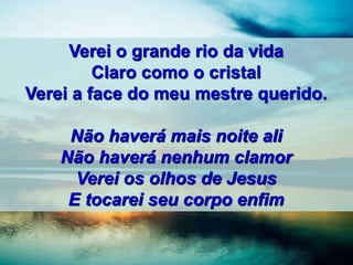 Verei o grande rio da vida
Claro como o cristal
Verei a face do meu mestre querido.
Não haverá mais noite ali
Não haverá nenhum clamor
Verei os olhos de Jesus
E tocarei seu corpo enfim
 